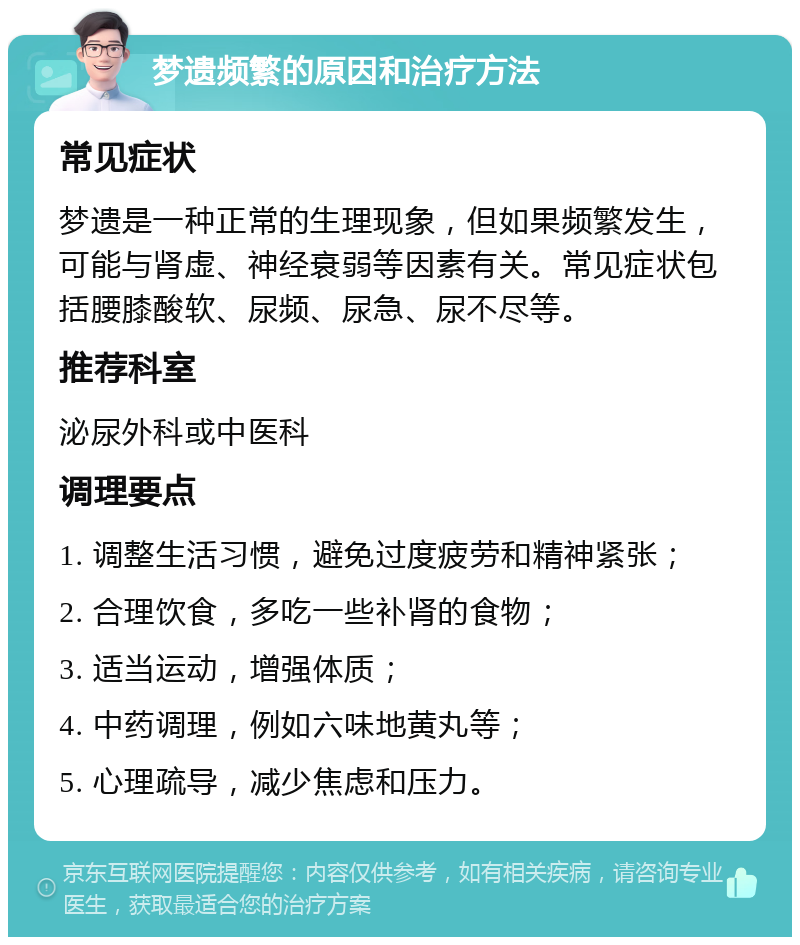 梦遗频繁的原因和治疗方法 常见症状 梦遗是一种正常的生理现象，但如果频繁发生，可能与肾虚、神经衰弱等因素有关。常见症状包括腰膝酸软、尿频、尿急、尿不尽等。 推荐科室 泌尿外科或中医科 调理要点 1. 调整生活习惯，避免过度疲劳和精神紧张； 2. 合理饮食，多吃一些补肾的食物； 3. 适当运动，增强体质； 4. 中药调理，例如六味地黄丸等； 5. 心理疏导，减少焦虑和压力。