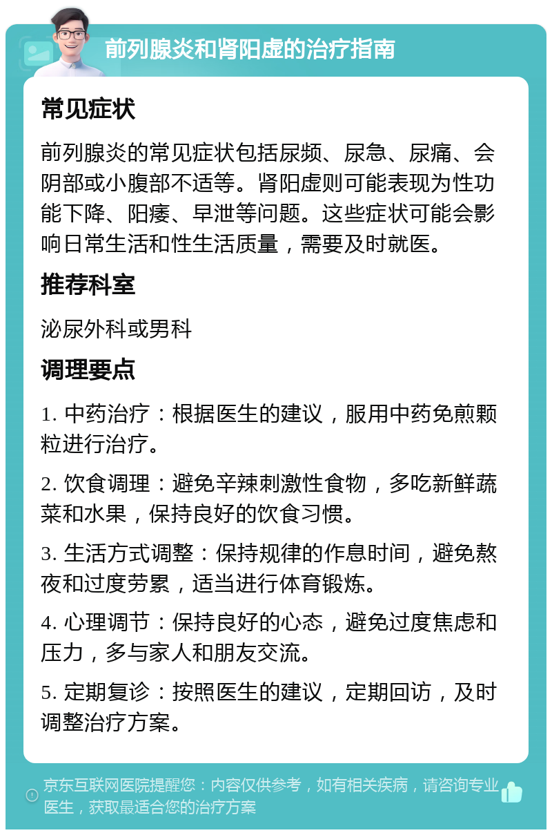 前列腺炎和肾阳虚的治疗指南 常见症状 前列腺炎的常见症状包括尿频、尿急、尿痛、会阴部或小腹部不适等。肾阳虚则可能表现为性功能下降、阳痿、早泄等问题。这些症状可能会影响日常生活和性生活质量，需要及时就医。 推荐科室 泌尿外科或男科 调理要点 1. 中药治疗：根据医生的建议，服用中药免煎颗粒进行治疗。 2. 饮食调理：避免辛辣刺激性食物，多吃新鲜蔬菜和水果，保持良好的饮食习惯。 3. 生活方式调整：保持规律的作息时间，避免熬夜和过度劳累，适当进行体育锻炼。 4. 心理调节：保持良好的心态，避免过度焦虑和压力，多与家人和朋友交流。 5. 定期复诊：按照医生的建议，定期回访，及时调整治疗方案。