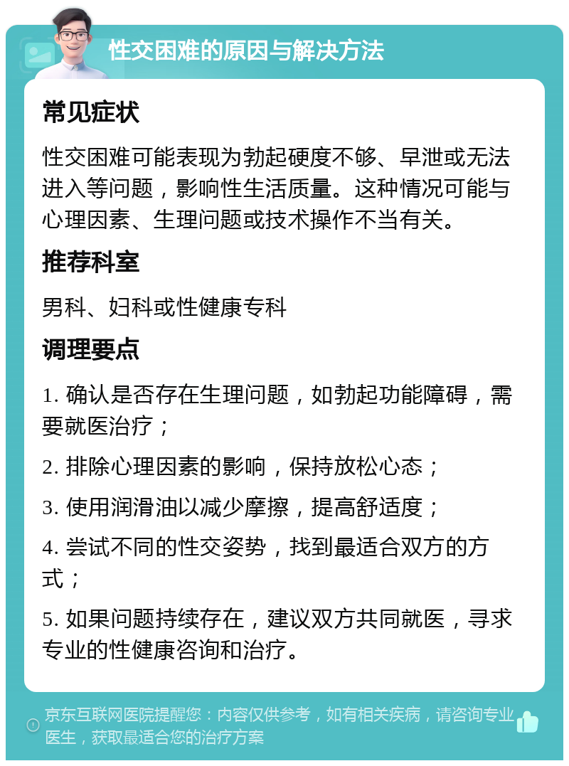 性交困难的原因与解决方法 常见症状 性交困难可能表现为勃起硬度不够、早泄或无法进入等问题，影响性生活质量。这种情况可能与心理因素、生理问题或技术操作不当有关。 推荐科室 男科、妇科或性健康专科 调理要点 1. 确认是否存在生理问题，如勃起功能障碍，需要就医治疗； 2. 排除心理因素的影响，保持放松心态； 3. 使用润滑油以减少摩擦，提高舒适度； 4. 尝试不同的性交姿势，找到最适合双方的方式； 5. 如果问题持续存在，建议双方共同就医，寻求专业的性健康咨询和治疗。