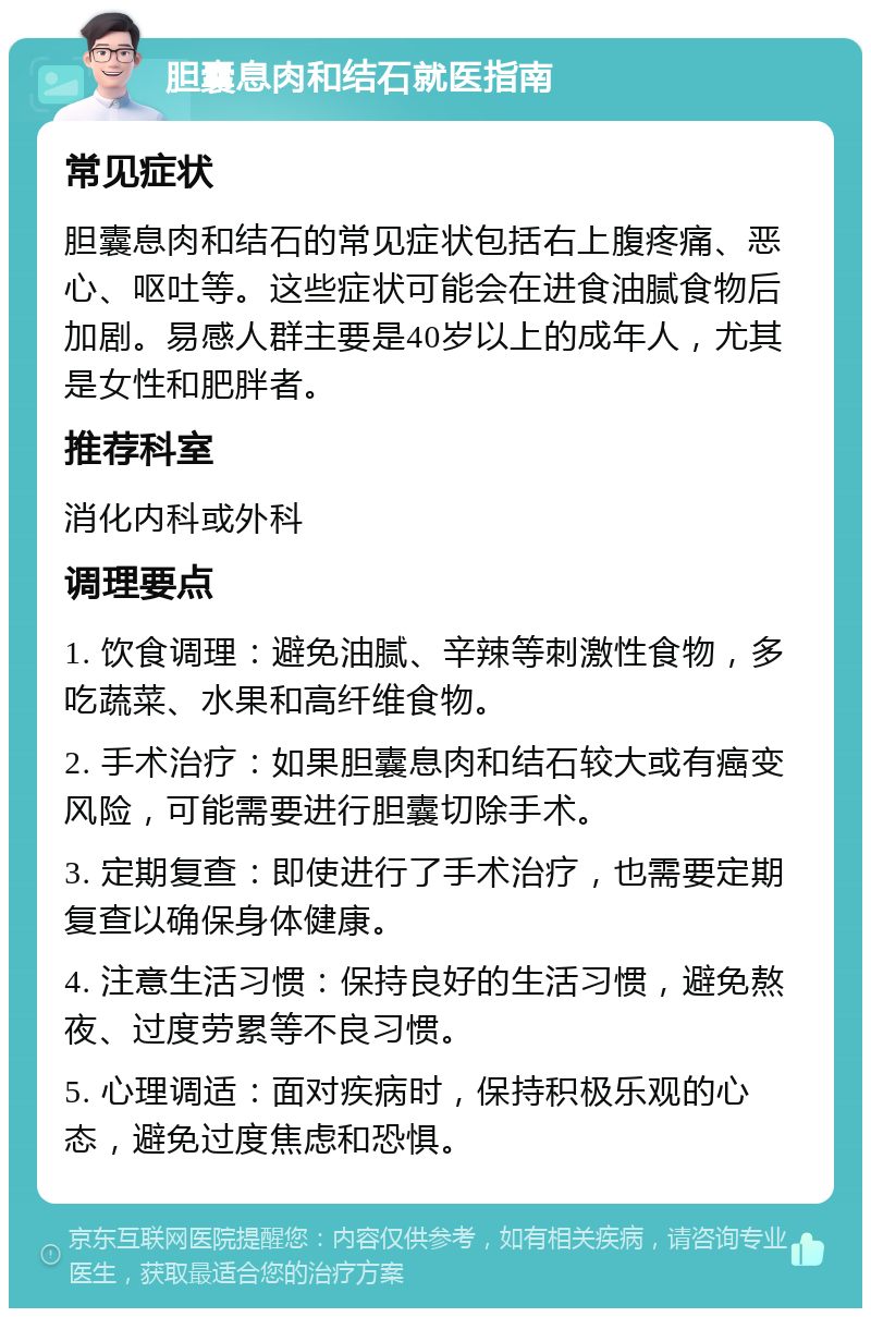 胆囊息肉和结石就医指南 常见症状 胆囊息肉和结石的常见症状包括右上腹疼痛、恶心、呕吐等。这些症状可能会在进食油腻食物后加剧。易感人群主要是40岁以上的成年人，尤其是女性和肥胖者。 推荐科室 消化内科或外科 调理要点 1. 饮食调理：避免油腻、辛辣等刺激性食物，多吃蔬菜、水果和高纤维食物。 2. 手术治疗：如果胆囊息肉和结石较大或有癌变风险，可能需要进行胆囊切除手术。 3. 定期复查：即使进行了手术治疗，也需要定期复查以确保身体健康。 4. 注意生活习惯：保持良好的生活习惯，避免熬夜、过度劳累等不良习惯。 5. 心理调适：面对疾病时，保持积极乐观的心态，避免过度焦虑和恐惧。