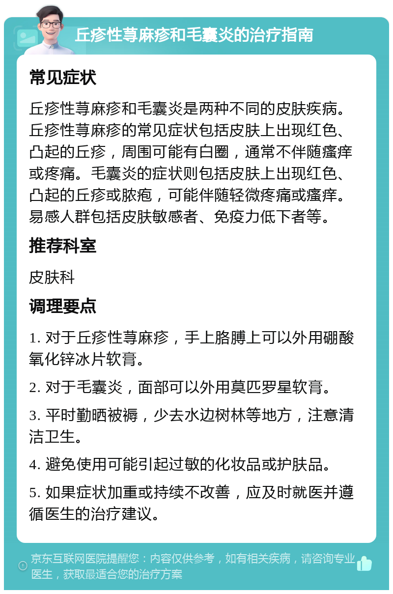 丘疹性荨麻疹和毛囊炎的治疗指南 常见症状 丘疹性荨麻疹和毛囊炎是两种不同的皮肤疾病。丘疹性荨麻疹的常见症状包括皮肤上出现红色、凸起的丘疹，周围可能有白圈，通常不伴随瘙痒或疼痛。毛囊炎的症状则包括皮肤上出现红色、凸起的丘疹或脓疱，可能伴随轻微疼痛或瘙痒。易感人群包括皮肤敏感者、免疫力低下者等。 推荐科室 皮肤科 调理要点 1. 对于丘疹性荨麻疹，手上胳膊上可以外用硼酸氧化锌冰片软膏。 2. 对于毛囊炎，面部可以外用莫匹罗星软膏。 3. 平时勤晒被褥，少去水边树林等地方，注意清洁卫生。 4. 避免使用可能引起过敏的化妆品或护肤品。 5. 如果症状加重或持续不改善，应及时就医并遵循医生的治疗建议。