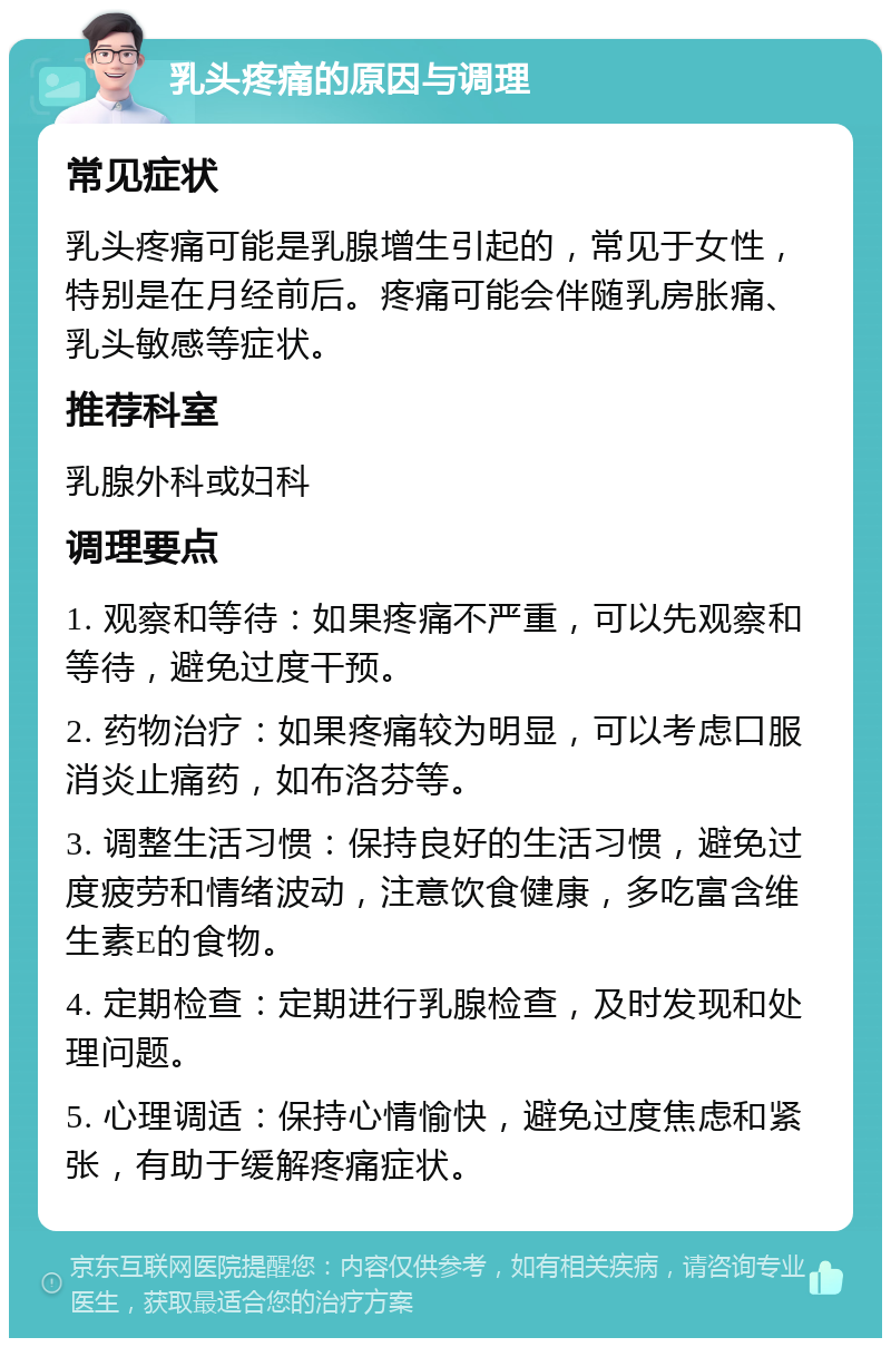 乳头疼痛的原因与调理 常见症状 乳头疼痛可能是乳腺增生引起的，常见于女性，特别是在月经前后。疼痛可能会伴随乳房胀痛、乳头敏感等症状。 推荐科室 乳腺外科或妇科 调理要点 1. 观察和等待：如果疼痛不严重，可以先观察和等待，避免过度干预。 2. 药物治疗：如果疼痛较为明显，可以考虑口服消炎止痛药，如布洛芬等。 3. 调整生活习惯：保持良好的生活习惯，避免过度疲劳和情绪波动，注意饮食健康，多吃富含维生素E的食物。 4. 定期检查：定期进行乳腺检查，及时发现和处理问题。 5. 心理调适：保持心情愉快，避免过度焦虑和紧张，有助于缓解疼痛症状。