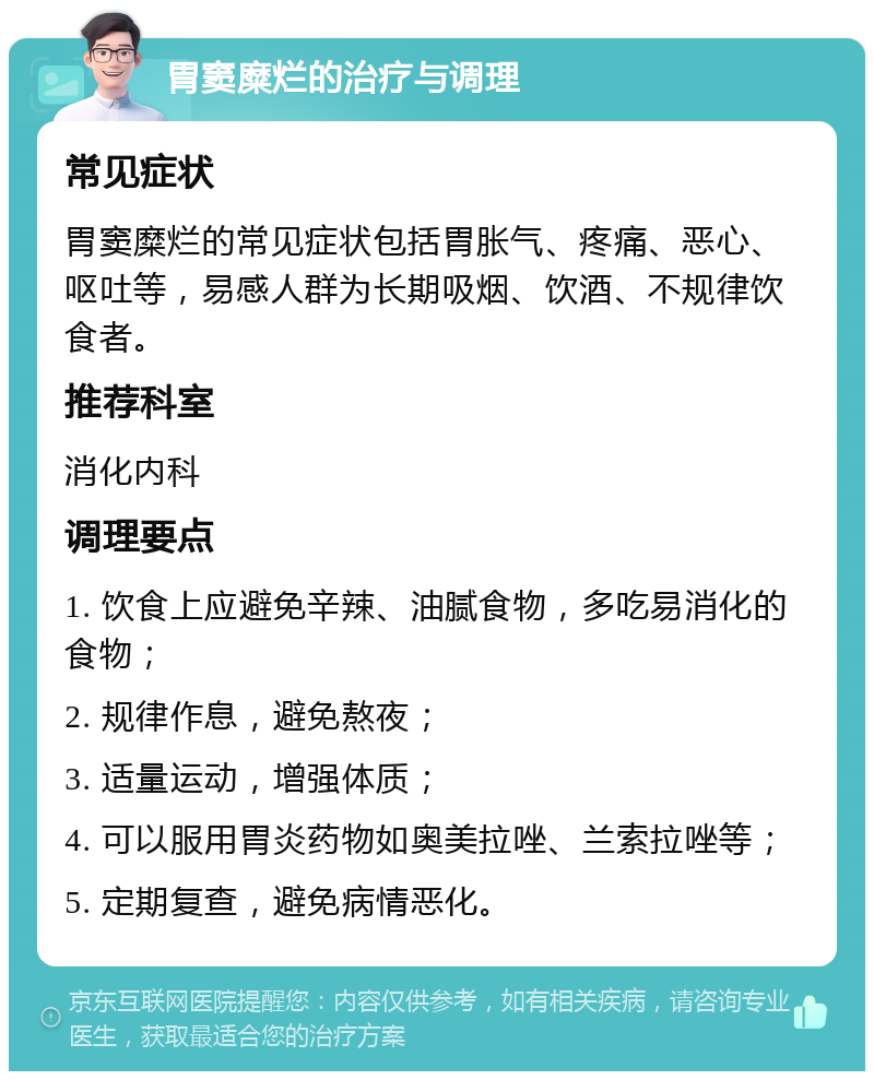 胃窦糜烂的治疗与调理 常见症状 胃窦糜烂的常见症状包括胃胀气、疼痛、恶心、呕吐等，易感人群为长期吸烟、饮酒、不规律饮食者。 推荐科室 消化内科 调理要点 1. 饮食上应避免辛辣、油腻食物，多吃易消化的食物； 2. 规律作息，避免熬夜； 3. 适量运动，增强体质； 4. 可以服用胃炎药物如奥美拉唑、兰索拉唑等； 5. 定期复查，避免病情恶化。