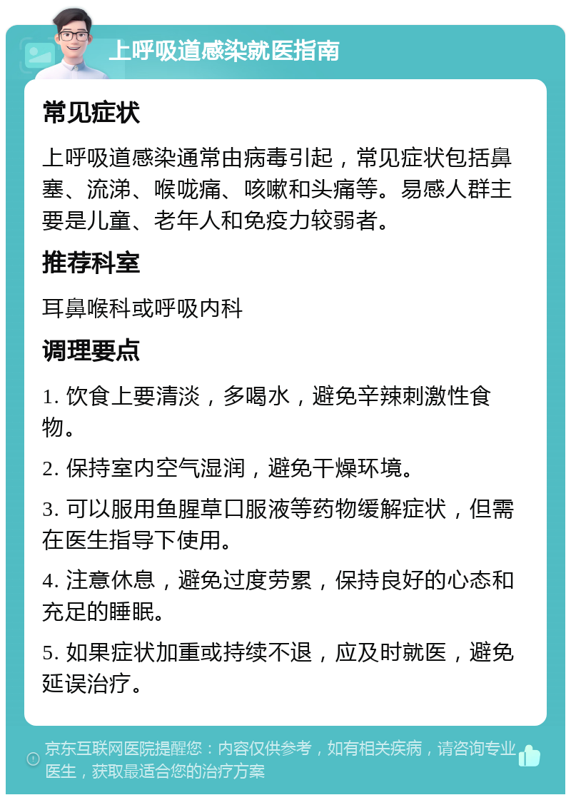 上呼吸道感染就医指南 常见症状 上呼吸道感染通常由病毒引起，常见症状包括鼻塞、流涕、喉咙痛、咳嗽和头痛等。易感人群主要是儿童、老年人和免疫力较弱者。 推荐科室 耳鼻喉科或呼吸内科 调理要点 1. 饮食上要清淡，多喝水，避免辛辣刺激性食物。 2. 保持室内空气湿润，避免干燥环境。 3. 可以服用鱼腥草口服液等药物缓解症状，但需在医生指导下使用。 4. 注意休息，避免过度劳累，保持良好的心态和充足的睡眠。 5. 如果症状加重或持续不退，应及时就医，避免延误治疗。