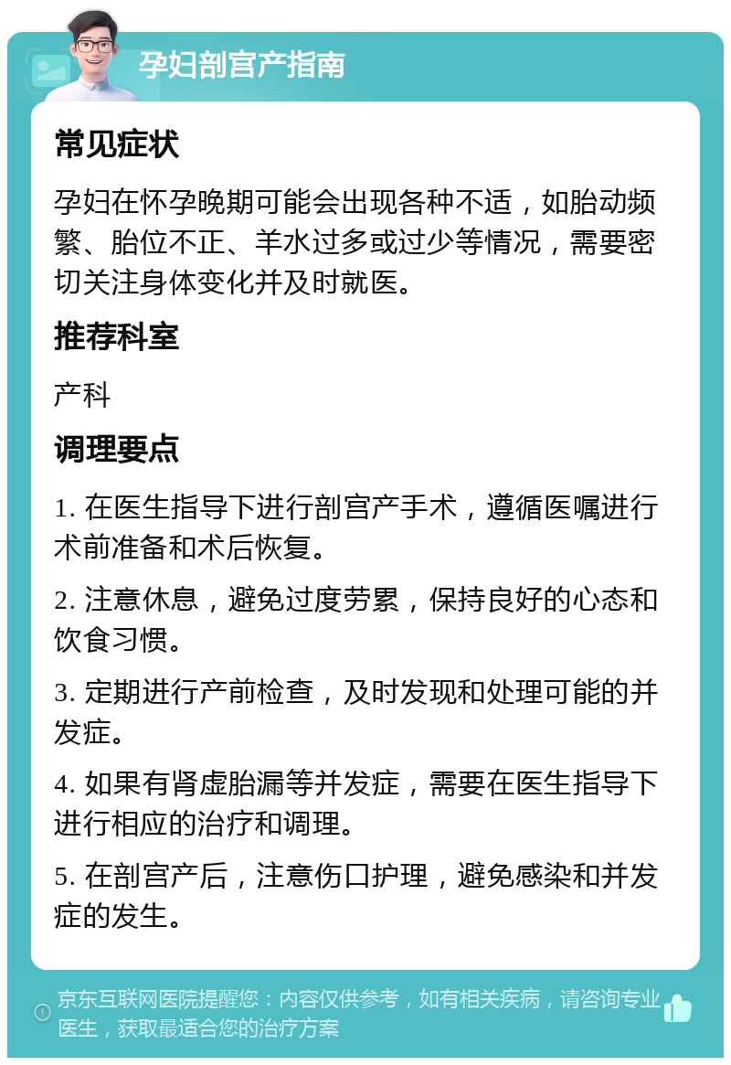 孕妇剖宫产指南 常见症状 孕妇在怀孕晚期可能会出现各种不适，如胎动频繁、胎位不正、羊水过多或过少等情况，需要密切关注身体变化并及时就医。 推荐科室 产科 调理要点 1. 在医生指导下进行剖宫产手术，遵循医嘱进行术前准备和术后恢复。 2. 注意休息，避免过度劳累，保持良好的心态和饮食习惯。 3. 定期进行产前检查，及时发现和处理可能的并发症。 4. 如果有肾虚胎漏等并发症，需要在医生指导下进行相应的治疗和调理。 5. 在剖宫产后，注意伤口护理，避免感染和并发症的发生。