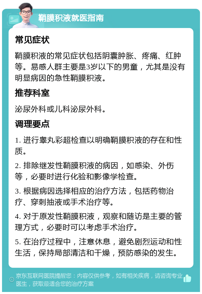 鞘膜积液就医指南 常见症状 鞘膜积液的常见症状包括阴囊肿胀、疼痛、红肿等。易感人群主要是3岁以下的男童，尤其是没有明显病因的急性鞘膜积液。 推荐科室 泌尿外科或儿科泌尿外科。 调理要点 1. 进行睾丸彩超检查以明确鞘膜积液的存在和性质。 2. 排除继发性鞘膜积液的病因，如感染、外伤等，必要时进行化验和影像学检查。 3. 根据病因选择相应的治疗方法，包括药物治疗、穿刺抽液或手术治疗等。 4. 对于原发性鞘膜积液，观察和随访是主要的管理方式，必要时可以考虑手术治疗。 5. 在治疗过程中，注意休息，避免剧烈运动和性生活，保持局部清洁和干燥，预防感染的发生。