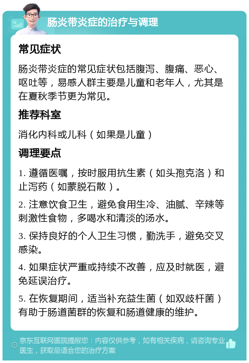 肠炎带炎症的治疗与调理 常见症状 肠炎带炎症的常见症状包括腹泻、腹痛、恶心、呕吐等，易感人群主要是儿童和老年人，尤其是在夏秋季节更为常见。 推荐科室 消化内科或儿科（如果是儿童） 调理要点 1. 遵循医嘱，按时服用抗生素（如头孢克洛）和止泻药（如蒙脱石散）。 2. 注意饮食卫生，避免食用生冷、油腻、辛辣等刺激性食物，多喝水和清淡的汤水。 3. 保持良好的个人卫生习惯，勤洗手，避免交叉感染。 4. 如果症状严重或持续不改善，应及时就医，避免延误治疗。 5. 在恢复期间，适当补充益生菌（如双歧杆菌）有助于肠道菌群的恢复和肠道健康的维护。