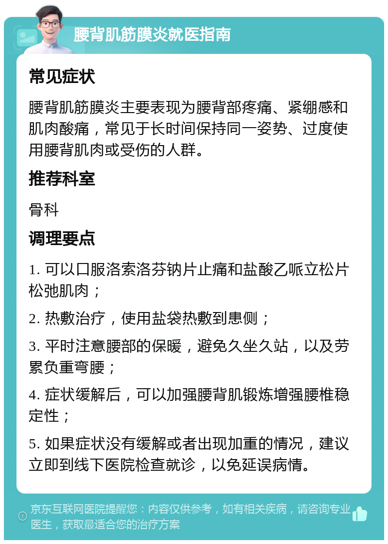 腰背肌筋膜炎就医指南 常见症状 腰背肌筋膜炎主要表现为腰背部疼痛、紧绷感和肌肉酸痛，常见于长时间保持同一姿势、过度使用腰背肌肉或受伤的人群。 推荐科室 骨科 调理要点 1. 可以口服洛索洛芬钠片止痛和盐酸乙哌立松片松弛肌肉； 2. 热敷治疗，使用盐袋热敷到患侧； 3. 平时注意腰部的保暖，避免久坐久站，以及劳累负重弯腰； 4. 症状缓解后，可以加强腰背肌锻炼增强腰椎稳定性； 5. 如果症状没有缓解或者出现加重的情况，建议立即到线下医院检查就诊，以免延误病情。