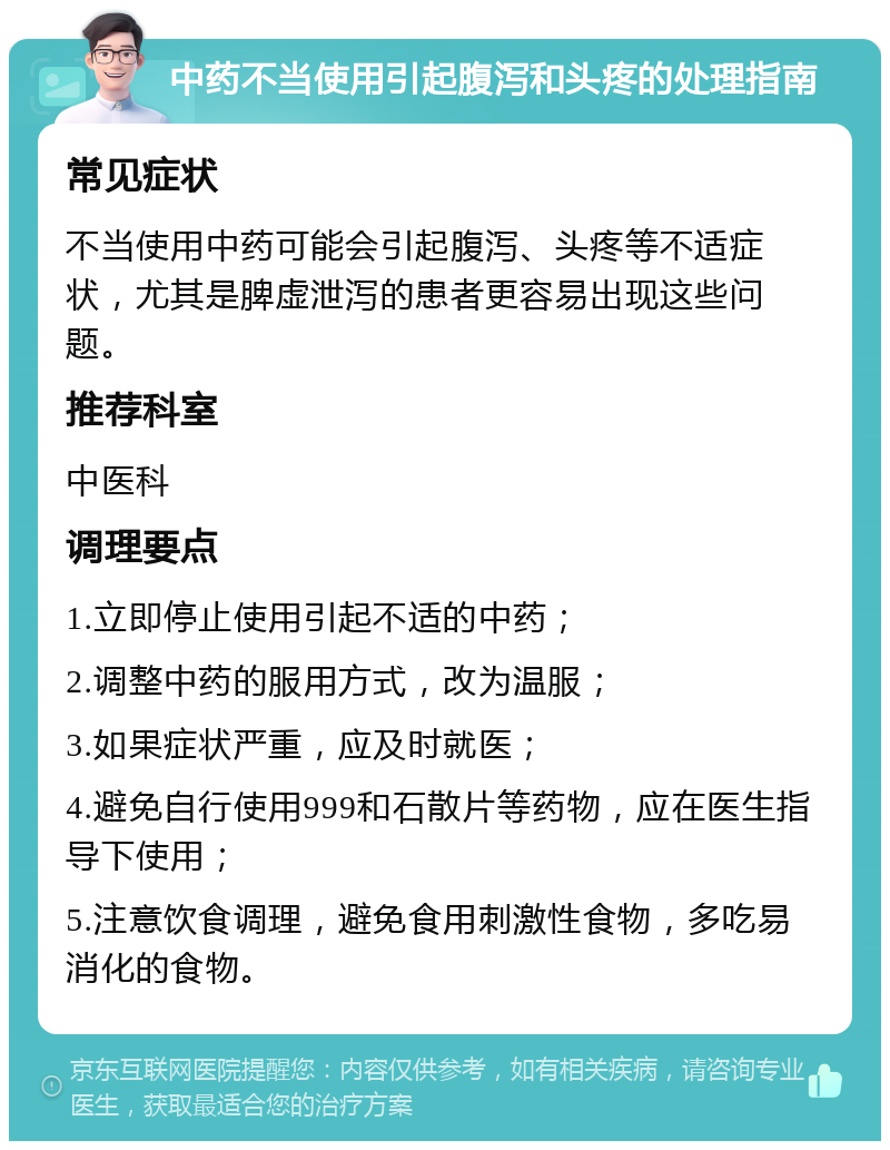 中药不当使用引起腹泻和头疼的处理指南 常见症状 不当使用中药可能会引起腹泻、头疼等不适症状，尤其是脾虚泄泻的患者更容易出现这些问题。 推荐科室 中医科 调理要点 1.立即停止使用引起不适的中药； 2.调整中药的服用方式，改为温服； 3.如果症状严重，应及时就医； 4.避免自行使用999和石散片等药物，应在医生指导下使用； 5.注意饮食调理，避免食用刺激性食物，多吃易消化的食物。