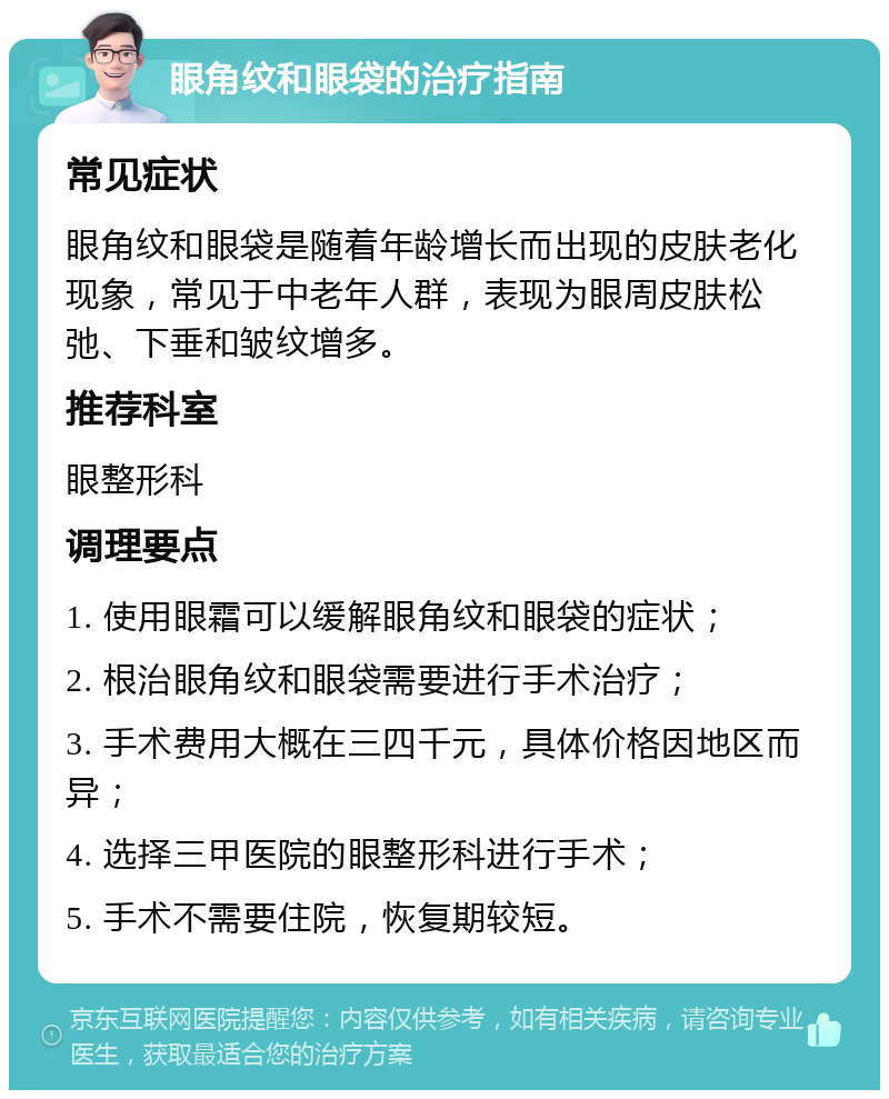 眼角纹和眼袋的治疗指南 常见症状 眼角纹和眼袋是随着年龄增长而出现的皮肤老化现象，常见于中老年人群，表现为眼周皮肤松弛、下垂和皱纹增多。 推荐科室 眼整形科 调理要点 1. 使用眼霜可以缓解眼角纹和眼袋的症状； 2. 根治眼角纹和眼袋需要进行手术治疗； 3. 手术费用大概在三四千元，具体价格因地区而异； 4. 选择三甲医院的眼整形科进行手术； 5. 手术不需要住院，恢复期较短。