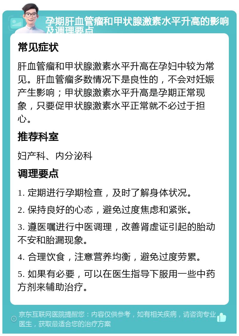 孕期肝血管瘤和甲状腺激素水平升高的影响及调理要点 常见症状 肝血管瘤和甲状腺激素水平升高在孕妇中较为常见。肝血管瘤多数情况下是良性的，不会对妊娠产生影响；甲状腺激素水平升高是孕期正常现象，只要促甲状腺激素水平正常就不必过于担心。 推荐科室 妇产科、内分泌科 调理要点 1. 定期进行孕期检查，及时了解身体状况。 2. 保持良好的心态，避免过度焦虑和紧张。 3. 遵医嘱进行中医调理，改善肾虚证引起的胎动不安和胎漏现象。 4. 合理饮食，注意营养均衡，避免过度劳累。 5. 如果有必要，可以在医生指导下服用一些中药方剂来辅助治疗。