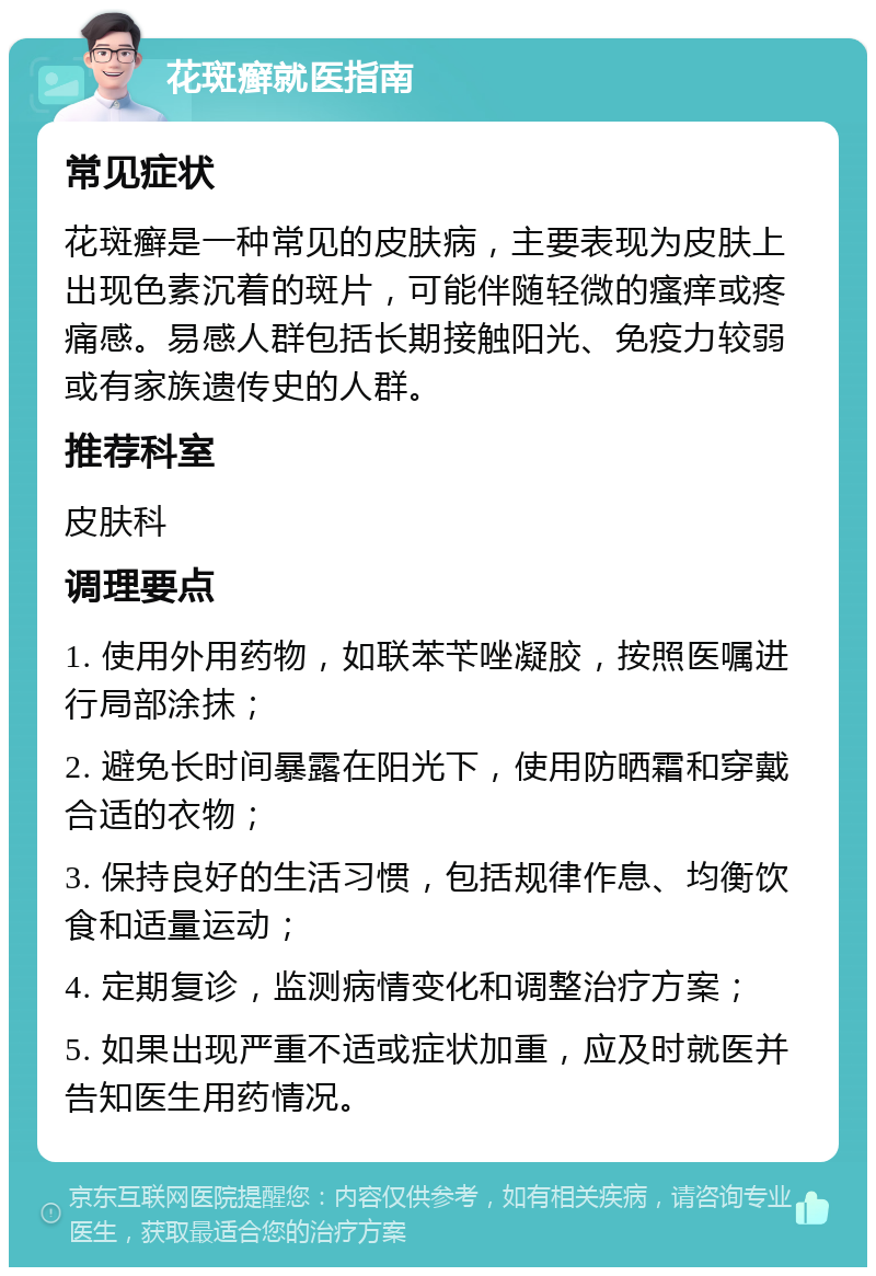 花斑癣就医指南 常见症状 花斑癣是一种常见的皮肤病，主要表现为皮肤上出现色素沉着的斑片，可能伴随轻微的瘙痒或疼痛感。易感人群包括长期接触阳光、免疫力较弱或有家族遗传史的人群。 推荐科室 皮肤科 调理要点 1. 使用外用药物，如联苯苄唑凝胶，按照医嘱进行局部涂抹； 2. 避免长时间暴露在阳光下，使用防晒霜和穿戴合适的衣物； 3. 保持良好的生活习惯，包括规律作息、均衡饮食和适量运动； 4. 定期复诊，监测病情变化和调整治疗方案； 5. 如果出现严重不适或症状加重，应及时就医并告知医生用药情况。