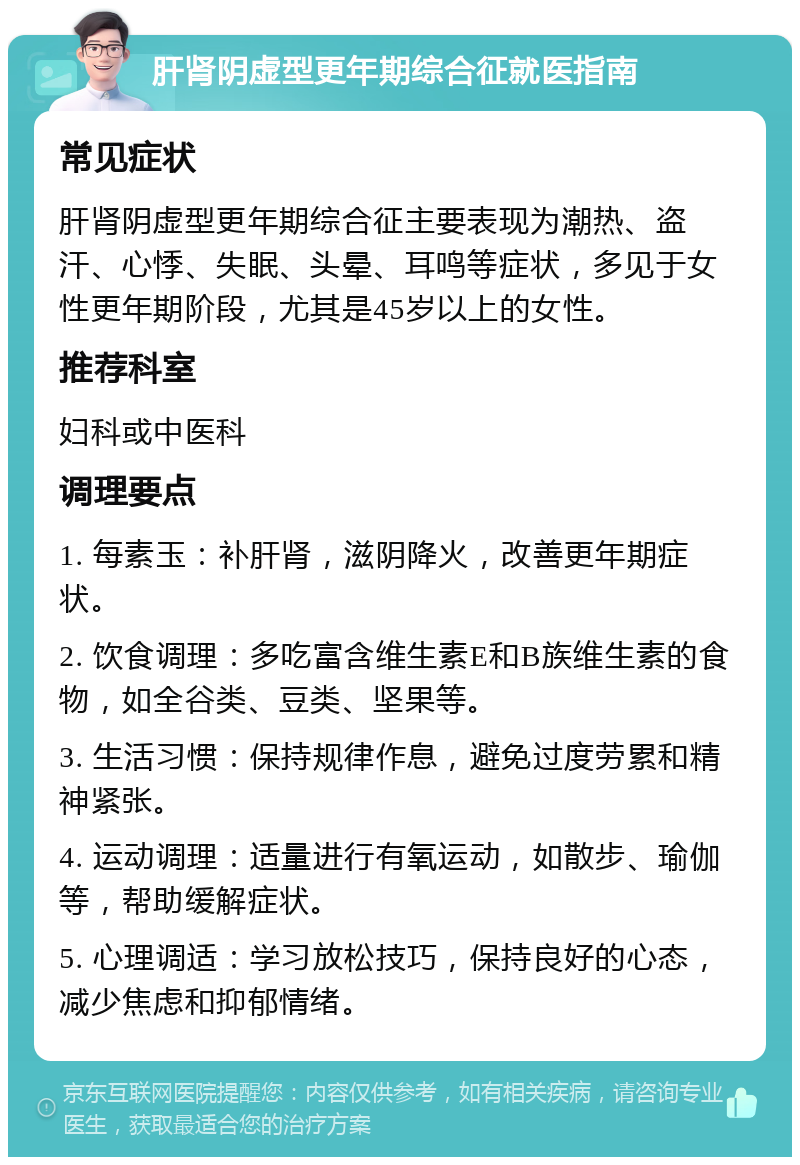 肝肾阴虚型更年期综合征就医指南 常见症状 肝肾阴虚型更年期综合征主要表现为潮热、盗汗、心悸、失眠、头晕、耳鸣等症状，多见于女性更年期阶段，尤其是45岁以上的女性。 推荐科室 妇科或中医科 调理要点 1. 每素玉：补肝肾，滋阴降火，改善更年期症状。 2. 饮食调理：多吃富含维生素E和B族维生素的食物，如全谷类、豆类、坚果等。 3. 生活习惯：保持规律作息，避免过度劳累和精神紧张。 4. 运动调理：适量进行有氧运动，如散步、瑜伽等，帮助缓解症状。 5. 心理调适：学习放松技巧，保持良好的心态，减少焦虑和抑郁情绪。