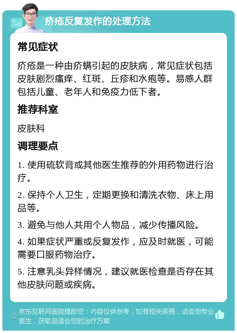 疥疮反复发作的处理方法 常见症状 疥疮是一种由疥螨引起的皮肤病，常见症状包括皮肤剧烈瘙痒、红斑、丘疹和水疱等。易感人群包括儿童、老年人和免疫力低下者。 推荐科室 皮肤科 调理要点 1. 使用硫软膏或其他医生推荐的外用药物进行治疗。 2. 保持个人卫生，定期更换和清洗衣物、床上用品等。 3. 避免与他人共用个人物品，减少传播风险。 4. 如果症状严重或反复发作，应及时就医，可能需要口服药物治疗。 5. 注意乳头异样情况，建议就医检查是否存在其他皮肤问题或疾病。