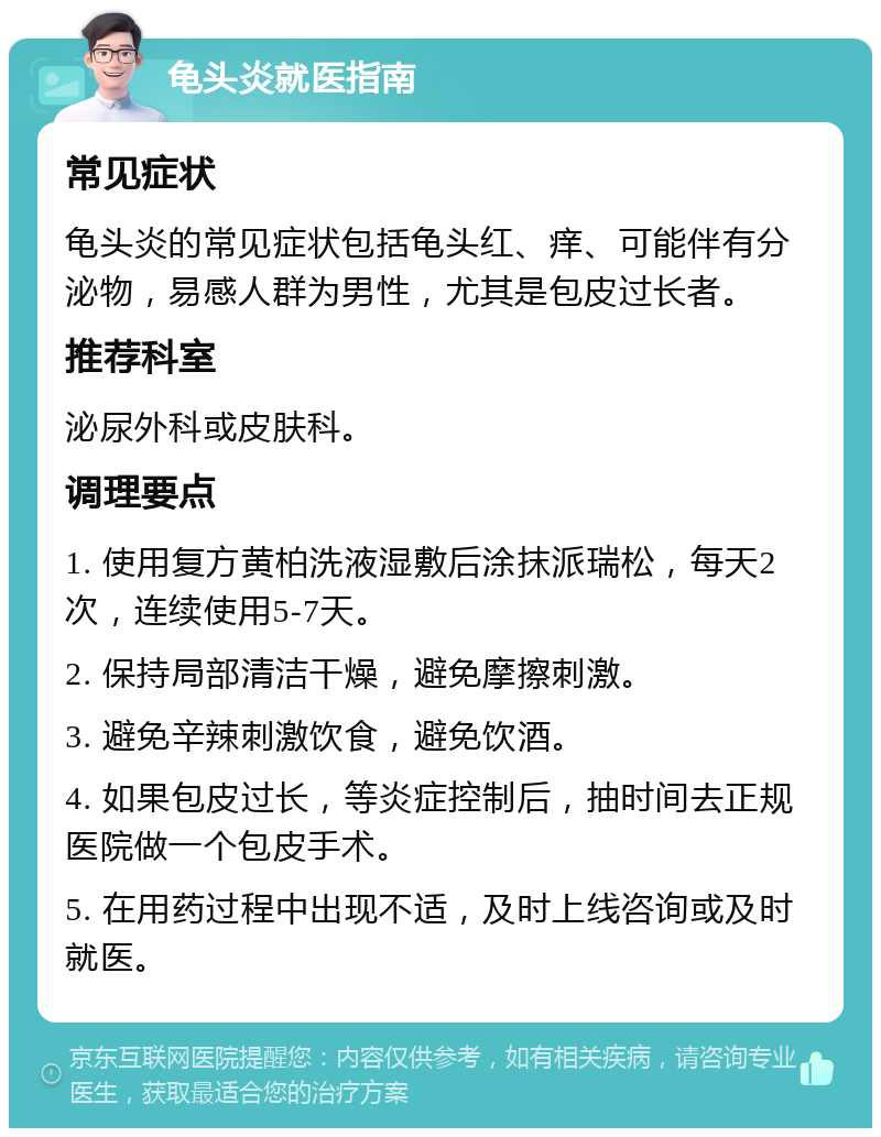 龟头炎就医指南 常见症状 龟头炎的常见症状包括龟头红、痒、可能伴有分泌物，易感人群为男性，尤其是包皮过长者。 推荐科室 泌尿外科或皮肤科。 调理要点 1. 使用复方黄柏洗液湿敷后涂抹派瑞松，每天2次，连续使用5-7天。 2. 保持局部清洁干燥，避免摩擦刺激。 3. 避免辛辣刺激饮食，避免饮酒。 4. 如果包皮过长，等炎症控制后，抽时间去正规医院做一个包皮手术。 5. 在用药过程中出现不适，及时上线咨询或及时就医。