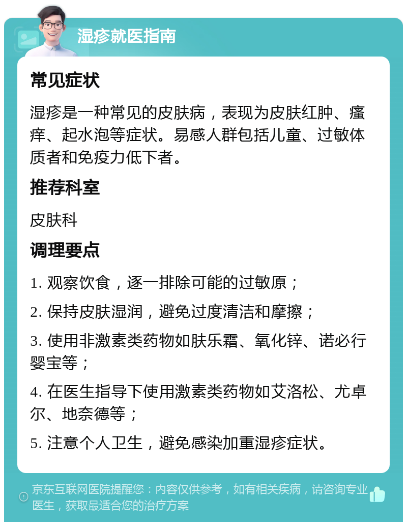 湿疹就医指南 常见症状 湿疹是一种常见的皮肤病，表现为皮肤红肿、瘙痒、起水泡等症状。易感人群包括儿童、过敏体质者和免疫力低下者。 推荐科室 皮肤科 调理要点 1. 观察饮食，逐一排除可能的过敏原； 2. 保持皮肤湿润，避免过度清洁和摩擦； 3. 使用非激素类药物如肤乐霜、氧化锌、诺必行婴宝等； 4. 在医生指导下使用激素类药物如艾洛松、尤卓尔、地奈德等； 5. 注意个人卫生，避免感染加重湿疹症状。