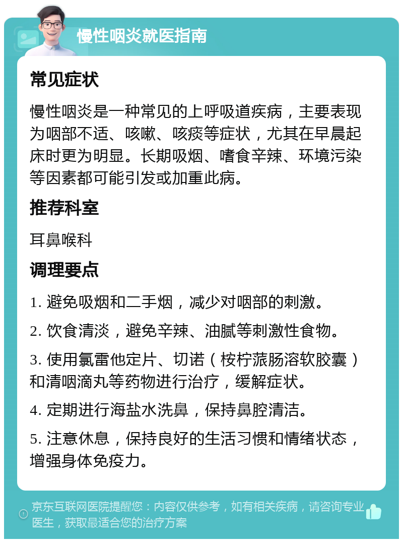 慢性咽炎就医指南 常见症状 慢性咽炎是一种常见的上呼吸道疾病，主要表现为咽部不适、咳嗽、咳痰等症状，尤其在早晨起床时更为明显。长期吸烟、嗜食辛辣、环境污染等因素都可能引发或加重此病。 推荐科室 耳鼻喉科 调理要点 1. 避免吸烟和二手烟，减少对咽部的刺激。 2. 饮食清淡，避免辛辣、油腻等刺激性食物。 3. 使用氯雷他定片、切诺（桉柠蒎肠溶软胶囊）和清咽滴丸等药物进行治疗，缓解症状。 4. 定期进行海盐水洗鼻，保持鼻腔清洁。 5. 注意休息，保持良好的生活习惯和情绪状态，增强身体免疫力。