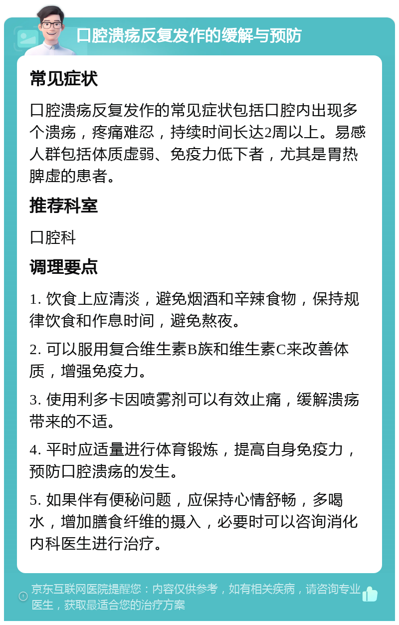 口腔溃疡反复发作的缓解与预防 常见症状 口腔溃疡反复发作的常见症状包括口腔内出现多个溃疡，疼痛难忍，持续时间长达2周以上。易感人群包括体质虚弱、免疫力低下者，尤其是胃热脾虚的患者。 推荐科室 口腔科 调理要点 1. 饮食上应清淡，避免烟酒和辛辣食物，保持规律饮食和作息时间，避免熬夜。 2. 可以服用复合维生素B族和维生素C来改善体质，增强免疫力。 3. 使用利多卡因喷雾剂可以有效止痛，缓解溃疡带来的不适。 4. 平时应适量进行体育锻炼，提高自身免疫力，预防口腔溃疡的发生。 5. 如果伴有便秘问题，应保持心情舒畅，多喝水，增加膳食纤维的摄入，必要时可以咨询消化内科医生进行治疗。