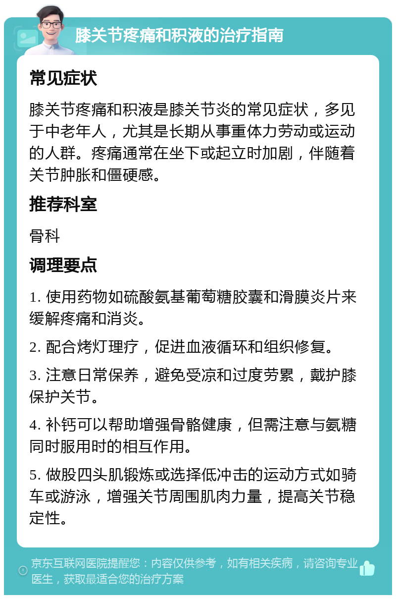 膝关节疼痛和积液的治疗指南 常见症状 膝关节疼痛和积液是膝关节炎的常见症状，多见于中老年人，尤其是长期从事重体力劳动或运动的人群。疼痛通常在坐下或起立时加剧，伴随着关节肿胀和僵硬感。 推荐科室 骨科 调理要点 1. 使用药物如硫酸氨基葡萄糖胶囊和滑膜炎片来缓解疼痛和消炎。 2. 配合烤灯理疗，促进血液循环和组织修复。 3. 注意日常保养，避免受凉和过度劳累，戴护膝保护关节。 4. 补钙可以帮助增强骨骼健康，但需注意与氨糖同时服用时的相互作用。 5. 做股四头肌锻炼或选择低冲击的运动方式如骑车或游泳，增强关节周围肌肉力量，提高关节稳定性。