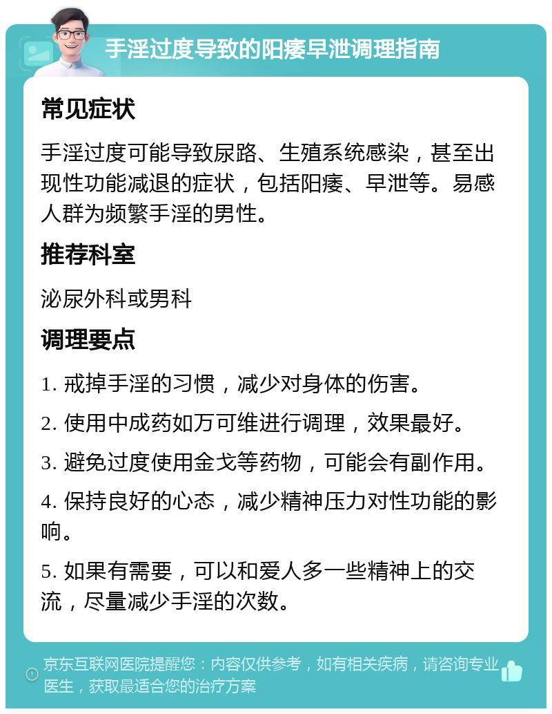 手淫过度导致的阳痿早泄调理指南 常见症状 手淫过度可能导致尿路、生殖系统感染，甚至出现性功能减退的症状，包括阳痿、早泄等。易感人群为频繁手淫的男性。 推荐科室 泌尿外科或男科 调理要点 1. 戒掉手淫的习惯，减少对身体的伤害。 2. 使用中成药如万可维进行调理，效果最好。 3. 避免过度使用金戈等药物，可能会有副作用。 4. 保持良好的心态，减少精神压力对性功能的影响。 5. 如果有需要，可以和爱人多一些精神上的交流，尽量减少手淫的次数。