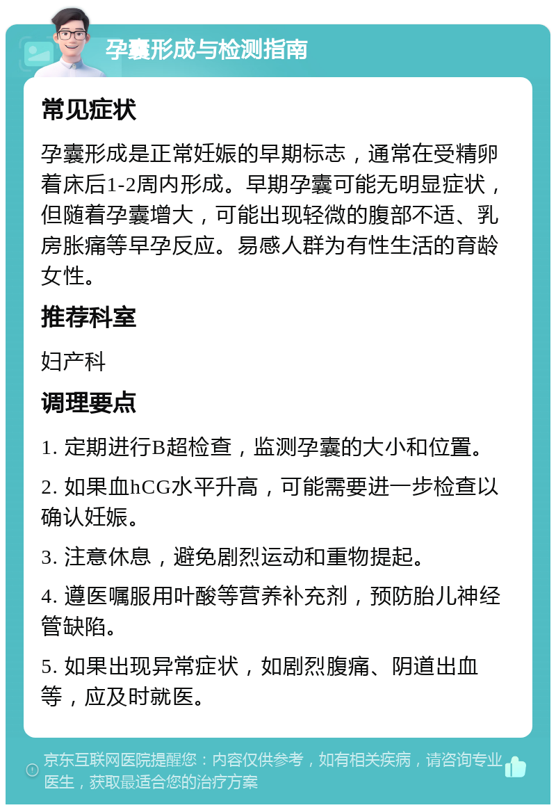 孕囊形成与检测指南 常见症状 孕囊形成是正常妊娠的早期标志，通常在受精卵着床后1-2周内形成。早期孕囊可能无明显症状，但随着孕囊增大，可能出现轻微的腹部不适、乳房胀痛等早孕反应。易感人群为有性生活的育龄女性。 推荐科室 妇产科 调理要点 1. 定期进行B超检查，监测孕囊的大小和位置。 2. 如果血hCG水平升高，可能需要进一步检查以确认妊娠。 3. 注意休息，避免剧烈运动和重物提起。 4. 遵医嘱服用叶酸等营养补充剂，预防胎儿神经管缺陷。 5. 如果出现异常症状，如剧烈腹痛、阴道出血等，应及时就医。