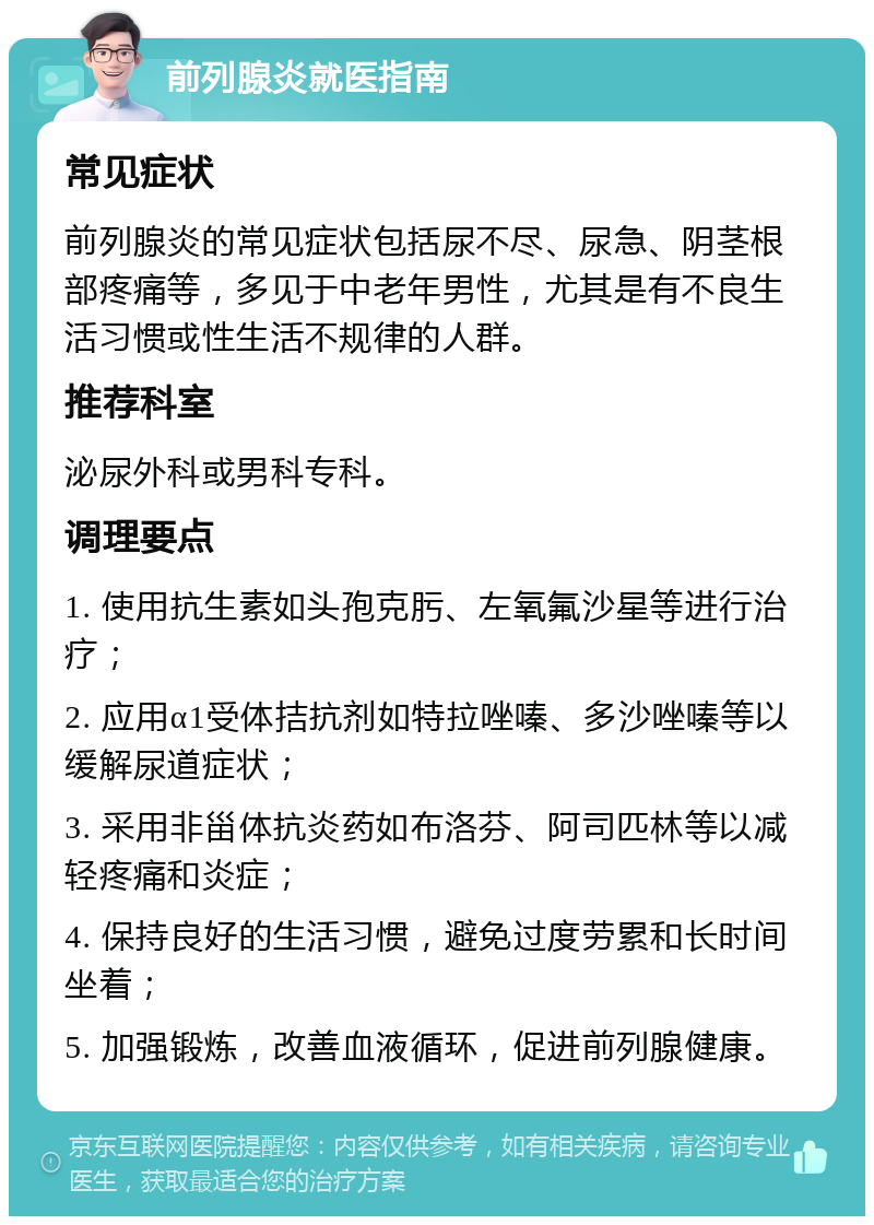 前列腺炎就医指南 常见症状 前列腺炎的常见症状包括尿不尽、尿急、阴茎根部疼痛等，多见于中老年男性，尤其是有不良生活习惯或性生活不规律的人群。 推荐科室 泌尿外科或男科专科。 调理要点 1. 使用抗生素如头孢克肟、左氧氟沙星等进行治疗； 2. 应用α1受体拮抗剂如特拉唑嗪、多沙唑嗪等以缓解尿道症状； 3. 采用非甾体抗炎药如布洛芬、阿司匹林等以减轻疼痛和炎症； 4. 保持良好的生活习惯，避免过度劳累和长时间坐着； 5. 加强锻炼，改善血液循环，促进前列腺健康。