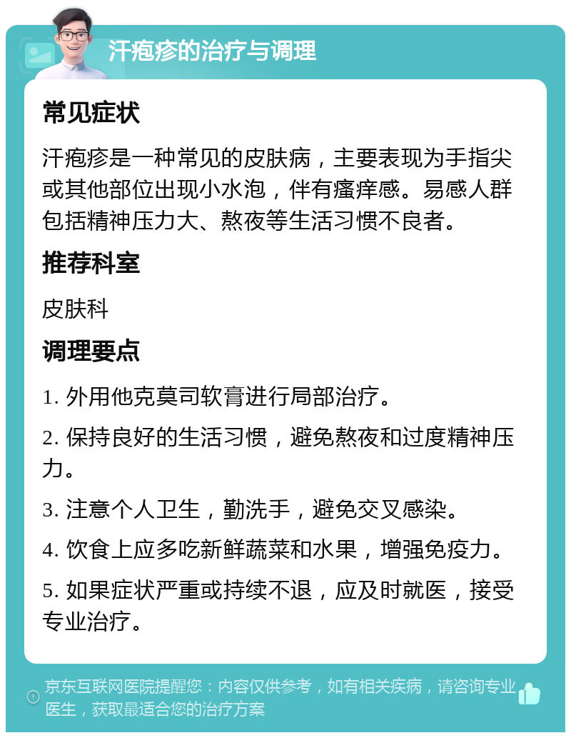 汗疱疹的治疗与调理 常见症状 汗疱疹是一种常见的皮肤病，主要表现为手指尖或其他部位出现小水泡，伴有瘙痒感。易感人群包括精神压力大、熬夜等生活习惯不良者。 推荐科室 皮肤科 调理要点 1. 外用他克莫司软膏进行局部治疗。 2. 保持良好的生活习惯，避免熬夜和过度精神压力。 3. 注意个人卫生，勤洗手，避免交叉感染。 4. 饮食上应多吃新鲜蔬菜和水果，增强免疫力。 5. 如果症状严重或持续不退，应及时就医，接受专业治疗。