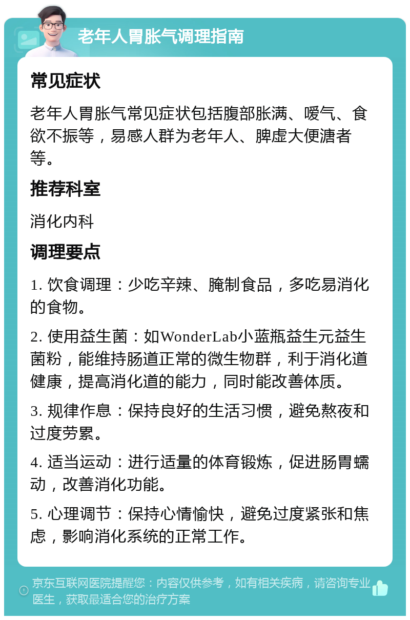 老年人胃胀气调理指南 常见症状 老年人胃胀气常见症状包括腹部胀满、嗳气、食欲不振等，易感人群为老年人、脾虚大便溏者等。 推荐科室 消化内科 调理要点 1. 饮食调理：少吃辛辣、腌制食品，多吃易消化的食物。 2. 使用益生菌：如WonderLab小蓝瓶益生元益生菌粉，能维持肠道正常的微生物群，利于消化道健康，提高消化道的能力，同时能改善体质。 3. 规律作息：保持良好的生活习惯，避免熬夜和过度劳累。 4. 适当运动：进行适量的体育锻炼，促进肠胃蠕动，改善消化功能。 5. 心理调节：保持心情愉快，避免过度紧张和焦虑，影响消化系统的正常工作。