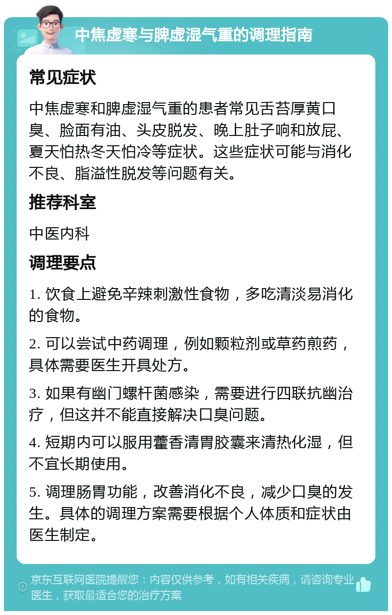 中焦虚寒与脾虚湿气重的调理指南 常见症状 中焦虚寒和脾虚湿气重的患者常见舌苔厚黄口臭、脸面有油、头皮脱发、晚上肚子响和放屁、夏天怕热冬天怕冷等症状。这些症状可能与消化不良、脂溢性脱发等问题有关。 推荐科室 中医内科 调理要点 1. 饮食上避免辛辣刺激性食物，多吃清淡易消化的食物。 2. 可以尝试中药调理，例如颗粒剂或草药煎药，具体需要医生开具处方。 3. 如果有幽门螺杆菌感染，需要进行四联抗幽治疗，但这并不能直接解决口臭问题。 4. 短期内可以服用藿香清胃胶囊来清热化湿，但不宜长期使用。 5. 调理肠胃功能，改善消化不良，减少口臭的发生。具体的调理方案需要根据个人体质和症状由医生制定。