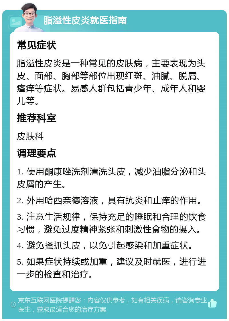 脂溢性皮炎就医指南 常见症状 脂溢性皮炎是一种常见的皮肤病，主要表现为头皮、面部、胸部等部位出现红斑、油腻、脱屑、瘙痒等症状。易感人群包括青少年、成年人和婴儿等。 推荐科室 皮肤科 调理要点 1. 使用酮康唑洗剂清洗头皮，减少油脂分泌和头皮屑的产生。 2. 外用哈西奈德溶液，具有抗炎和止痒的作用。 3. 注意生活规律，保持充足的睡眠和合理的饮食习惯，避免过度精神紧张和刺激性食物的摄入。 4. 避免搔抓头皮，以免引起感染和加重症状。 5. 如果症状持续或加重，建议及时就医，进行进一步的检查和治疗。