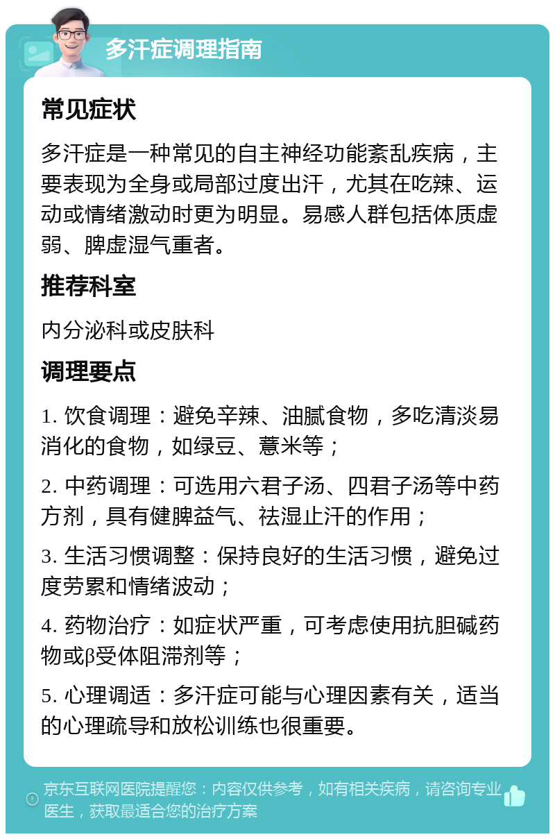 多汗症调理指南 常见症状 多汗症是一种常见的自主神经功能紊乱疾病，主要表现为全身或局部过度出汗，尤其在吃辣、运动或情绪激动时更为明显。易感人群包括体质虚弱、脾虚湿气重者。 推荐科室 内分泌科或皮肤科 调理要点 1. 饮食调理：避免辛辣、油腻食物，多吃清淡易消化的食物，如绿豆、薏米等； 2. 中药调理：可选用六君子汤、四君子汤等中药方剂，具有健脾益气、祛湿止汗的作用； 3. 生活习惯调整：保持良好的生活习惯，避免过度劳累和情绪波动； 4. 药物治疗：如症状严重，可考虑使用抗胆碱药物或β受体阻滞剂等； 5. 心理调适：多汗症可能与心理因素有关，适当的心理疏导和放松训练也很重要。