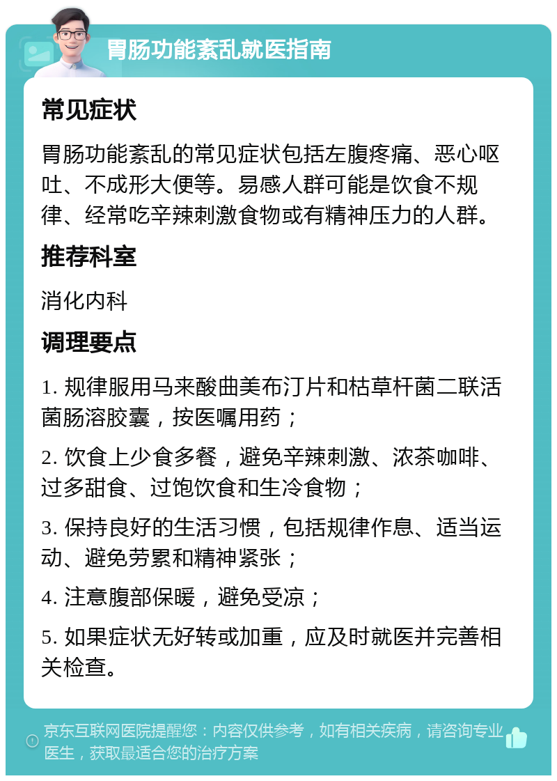 胃肠功能紊乱就医指南 常见症状 胃肠功能紊乱的常见症状包括左腹疼痛、恶心呕吐、不成形大便等。易感人群可能是饮食不规律、经常吃辛辣刺激食物或有精神压力的人群。 推荐科室 消化内科 调理要点 1. 规律服用马来酸曲美布汀片和枯草杆菌二联活菌肠溶胶囊，按医嘱用药； 2. 饮食上少食多餐，避免辛辣刺激、浓茶咖啡、过多甜食、过饱饮食和生冷食物； 3. 保持良好的生活习惯，包括规律作息、适当运动、避免劳累和精神紧张； 4. 注意腹部保暖，避免受凉； 5. 如果症状无好转或加重，应及时就医并完善相关检查。