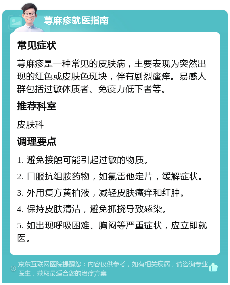 荨麻疹就医指南 常见症状 荨麻疹是一种常见的皮肤病，主要表现为突然出现的红色或皮肤色斑块，伴有剧烈瘙痒。易感人群包括过敏体质者、免疫力低下者等。 推荐科室 皮肤科 调理要点 1. 避免接触可能引起过敏的物质。 2. 口服抗组胺药物，如氯雷他定片，缓解症状。 3. 外用复方黄柏液，减轻皮肤瘙痒和红肿。 4. 保持皮肤清洁，避免抓挠导致感染。 5. 如出现呼吸困难、胸闷等严重症状，应立即就医。