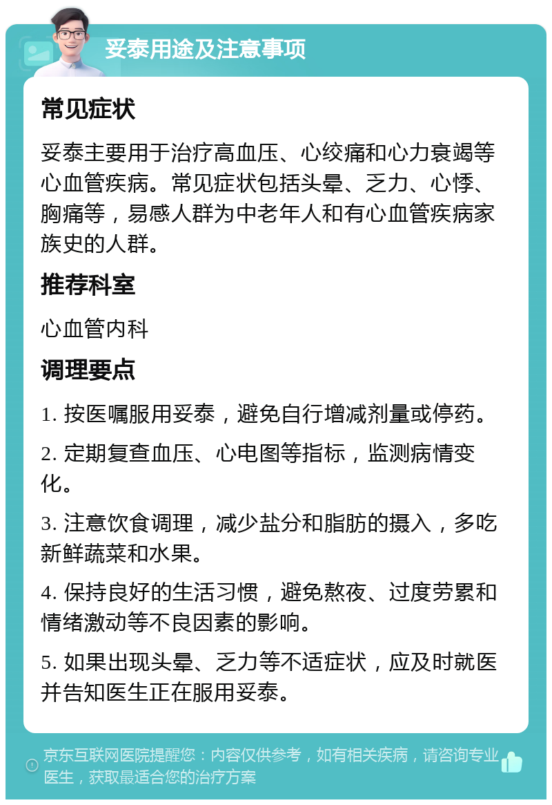 妥泰用途及注意事项 常见症状 妥泰主要用于治疗高血压、心绞痛和心力衰竭等心血管疾病。常见症状包括头晕、乏力、心悸、胸痛等，易感人群为中老年人和有心血管疾病家族史的人群。 推荐科室 心血管内科 调理要点 1. 按医嘱服用妥泰，避免自行增减剂量或停药。 2. 定期复查血压、心电图等指标，监测病情变化。 3. 注意饮食调理，减少盐分和脂肪的摄入，多吃新鲜蔬菜和水果。 4. 保持良好的生活习惯，避免熬夜、过度劳累和情绪激动等不良因素的影响。 5. 如果出现头晕、乏力等不适症状，应及时就医并告知医生正在服用妥泰。