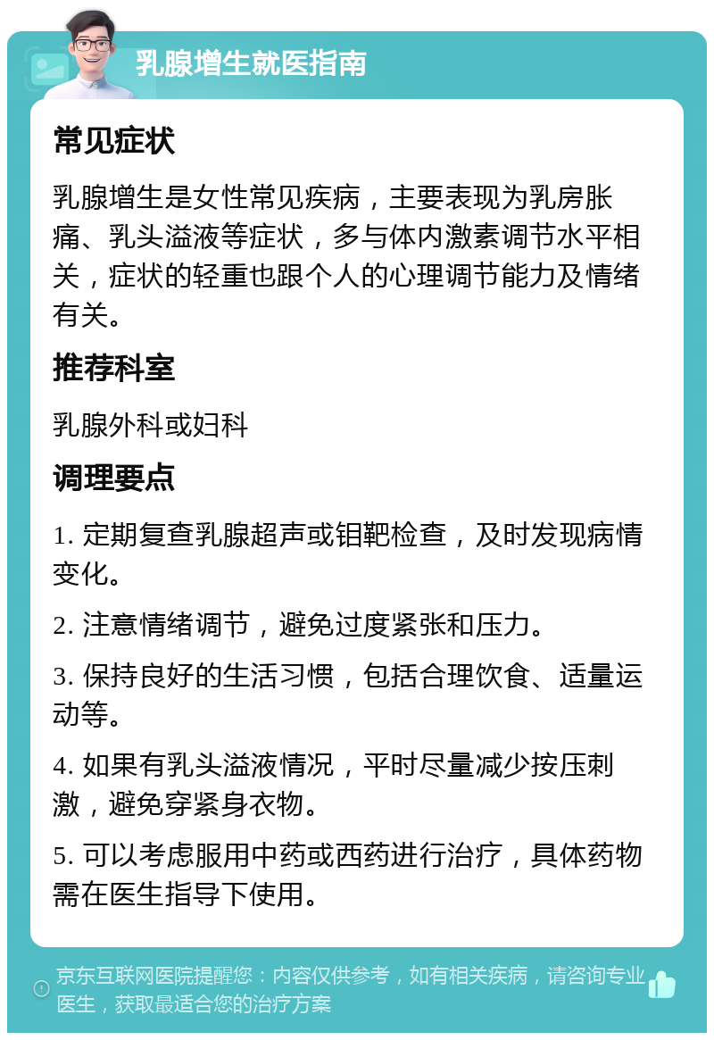 乳腺增生就医指南 常见症状 乳腺增生是女性常见疾病，主要表现为乳房胀痛、乳头溢液等症状，多与体内激素调节水平相关，症状的轻重也跟个人的心理调节能力及情绪有关。 推荐科室 乳腺外科或妇科 调理要点 1. 定期复查乳腺超声或钼靶检查，及时发现病情变化。 2. 注意情绪调节，避免过度紧张和压力。 3. 保持良好的生活习惯，包括合理饮食、适量运动等。 4. 如果有乳头溢液情况，平时尽量减少按压刺激，避免穿紧身衣物。 5. 可以考虑服用中药或西药进行治疗，具体药物需在医生指导下使用。