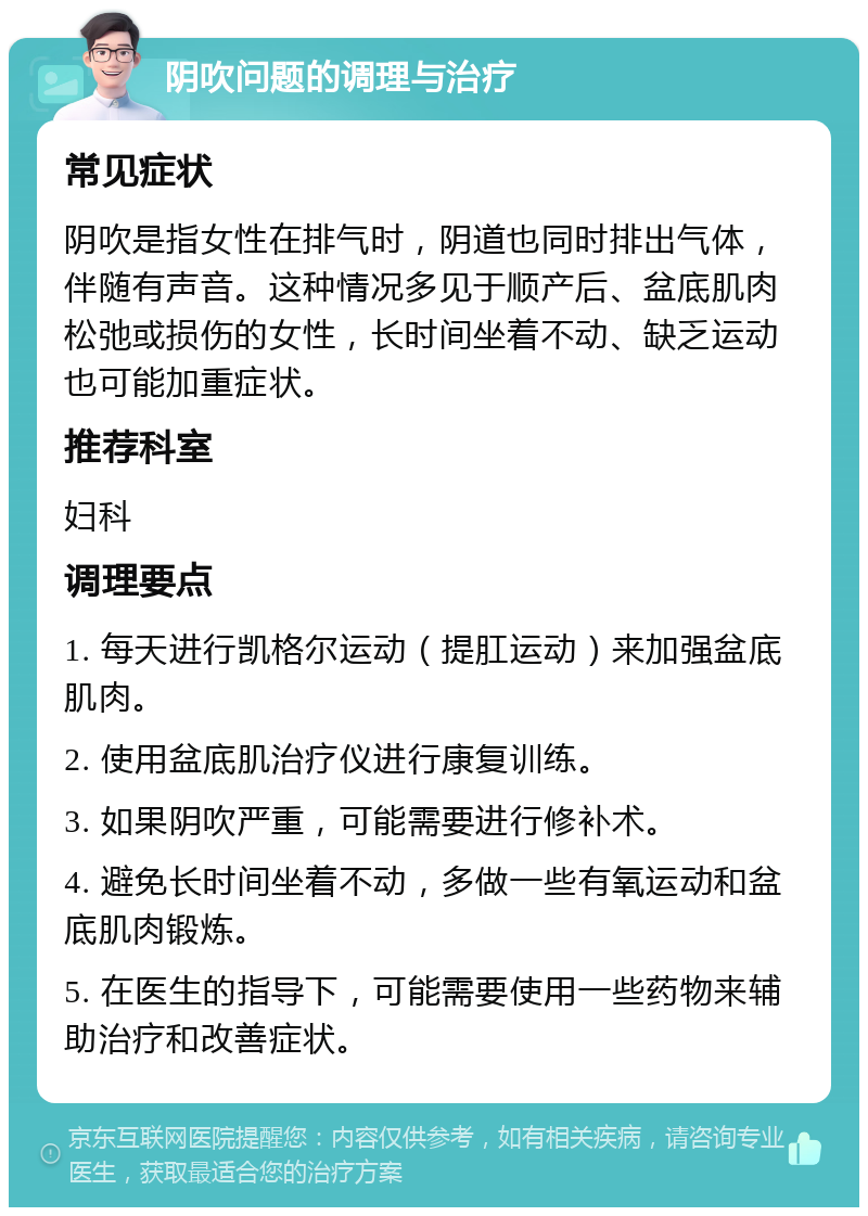 阴吹问题的调理与治疗 常见症状 阴吹是指女性在排气时，阴道也同时排出气体，伴随有声音。这种情况多见于顺产后、盆底肌肉松弛或损伤的女性，长时间坐着不动、缺乏运动也可能加重症状。 推荐科室 妇科 调理要点 1. 每天进行凯格尔运动（提肛运动）来加强盆底肌肉。 2. 使用盆底肌治疗仪进行康复训练。 3. 如果阴吹严重，可能需要进行修补术。 4. 避免长时间坐着不动，多做一些有氧运动和盆底肌肉锻炼。 5. 在医生的指导下，可能需要使用一些药物来辅助治疗和改善症状。