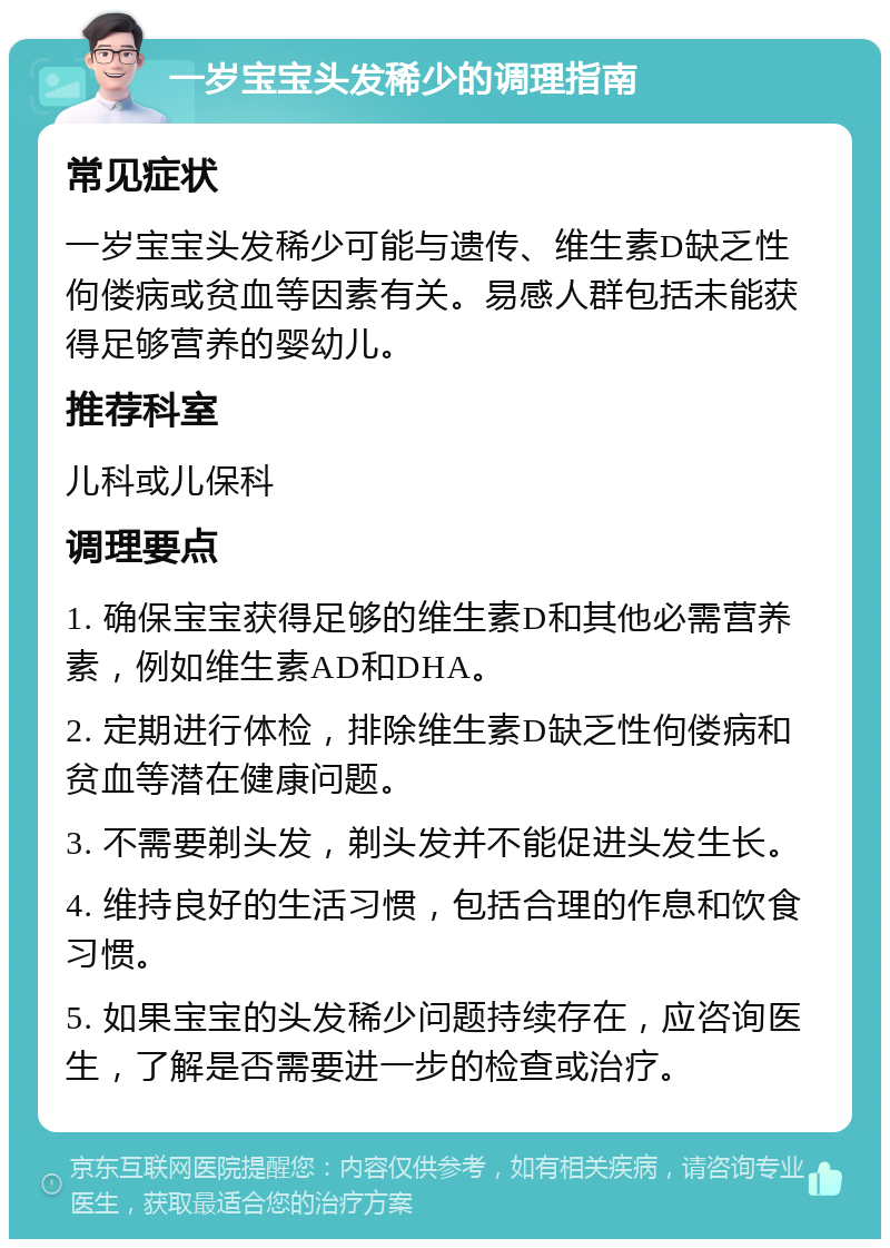 一岁宝宝头发稀少的调理指南 常见症状 一岁宝宝头发稀少可能与遗传、维生素D缺乏性佝偻病或贫血等因素有关。易感人群包括未能获得足够营养的婴幼儿。 推荐科室 儿科或儿保科 调理要点 1. 确保宝宝获得足够的维生素D和其他必需营养素，例如维生素AD和DHA。 2. 定期进行体检，排除维生素D缺乏性佝偻病和贫血等潜在健康问题。 3. 不需要剃头发，剃头发并不能促进头发生长。 4. 维持良好的生活习惯，包括合理的作息和饮食习惯。 5. 如果宝宝的头发稀少问题持续存在，应咨询医生，了解是否需要进一步的检查或治疗。