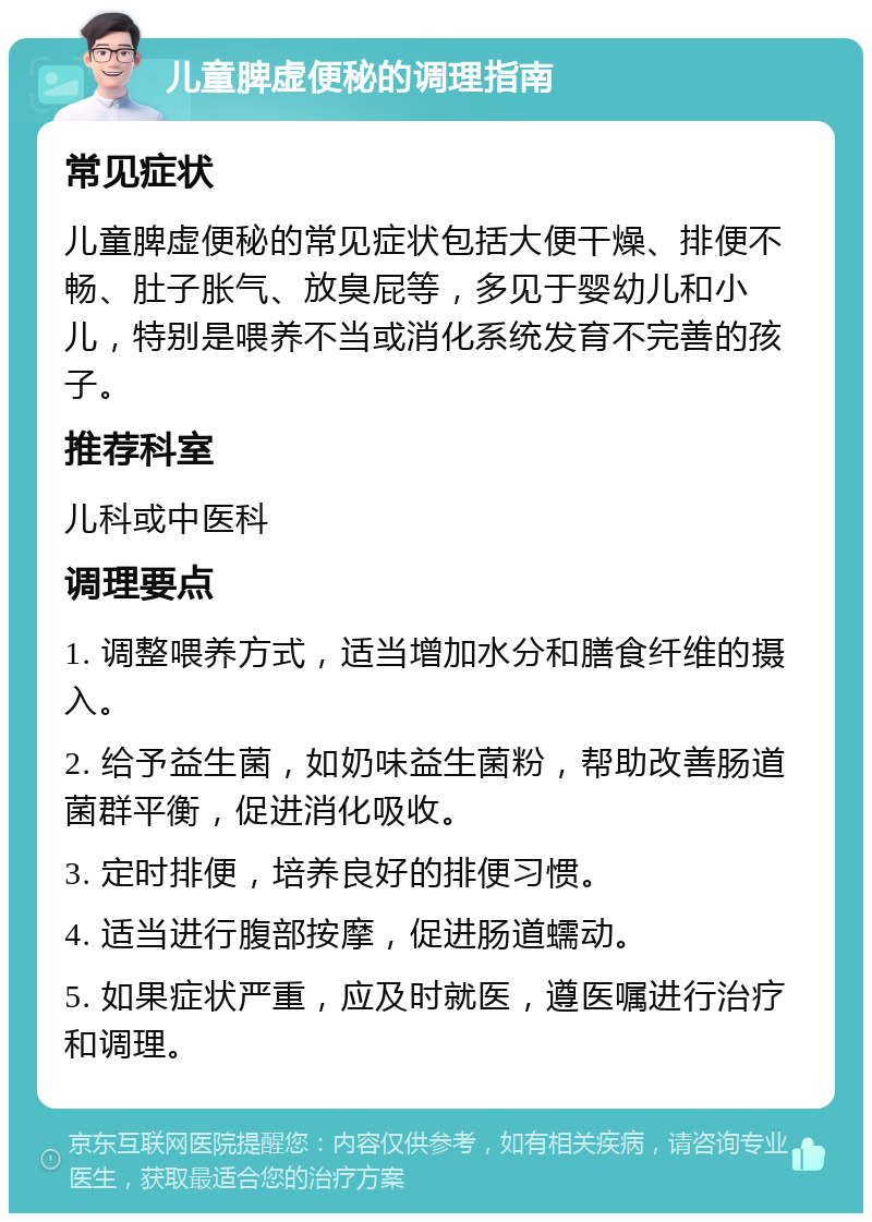 儿童脾虚便秘的调理指南 常见症状 儿童脾虚便秘的常见症状包括大便干燥、排便不畅、肚子胀气、放臭屁等，多见于婴幼儿和小儿，特别是喂养不当或消化系统发育不完善的孩子。 推荐科室 儿科或中医科 调理要点 1. 调整喂养方式，适当增加水分和膳食纤维的摄入。 2. 给予益生菌，如奶味益生菌粉，帮助改善肠道菌群平衡，促进消化吸收。 3. 定时排便，培养良好的排便习惯。 4. 适当进行腹部按摩，促进肠道蠕动。 5. 如果症状严重，应及时就医，遵医嘱进行治疗和调理。