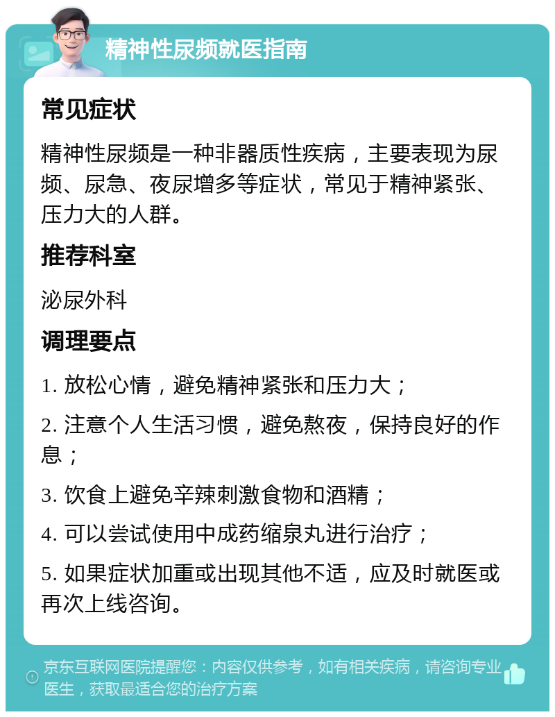 精神性尿频就医指南 常见症状 精神性尿频是一种非器质性疾病，主要表现为尿频、尿急、夜尿增多等症状，常见于精神紧张、压力大的人群。 推荐科室 泌尿外科 调理要点 1. 放松心情，避免精神紧张和压力大； 2. 注意个人生活习惯，避免熬夜，保持良好的作息； 3. 饮食上避免辛辣刺激食物和酒精； 4. 可以尝试使用中成药缩泉丸进行治疗； 5. 如果症状加重或出现其他不适，应及时就医或再次上线咨询。