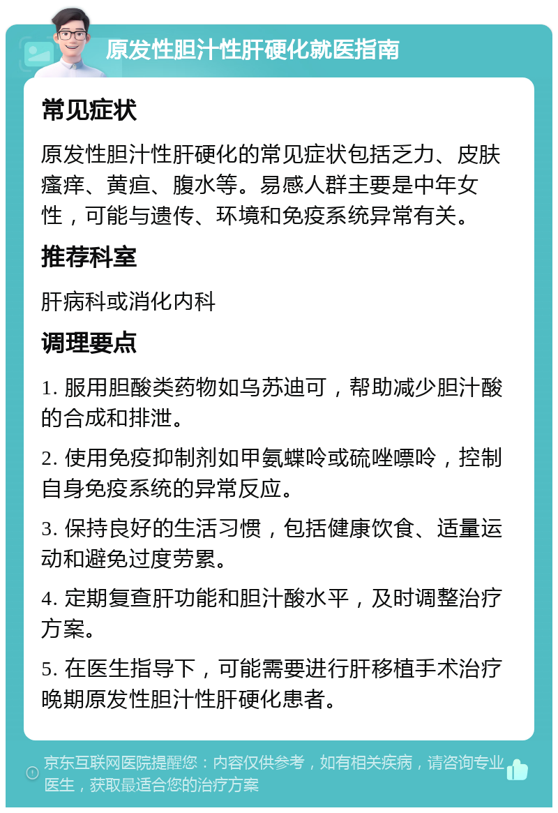 原发性胆汁性肝硬化就医指南 常见症状 原发性胆汁性肝硬化的常见症状包括乏力、皮肤瘙痒、黄疸、腹水等。易感人群主要是中年女性，可能与遗传、环境和免疫系统异常有关。 推荐科室 肝病科或消化内科 调理要点 1. 服用胆酸类药物如乌苏迪可，帮助减少胆汁酸的合成和排泄。 2. 使用免疫抑制剂如甲氨蝶呤或硫唑嘌呤，控制自身免疫系统的异常反应。 3. 保持良好的生活习惯，包括健康饮食、适量运动和避免过度劳累。 4. 定期复查肝功能和胆汁酸水平，及时调整治疗方案。 5. 在医生指导下，可能需要进行肝移植手术治疗晚期原发性胆汁性肝硬化患者。