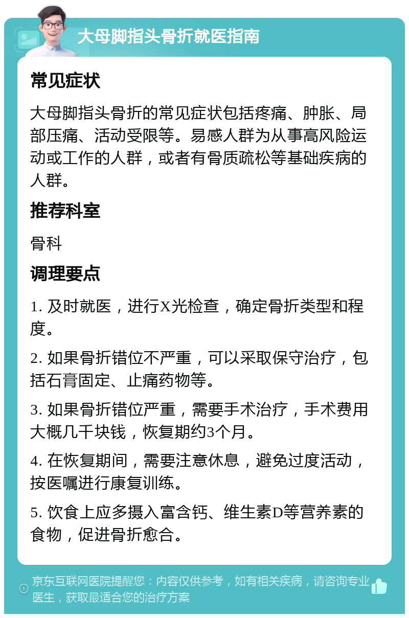 大母脚指头骨折就医指南 常见症状 大母脚指头骨折的常见症状包括疼痛、肿胀、局部压痛、活动受限等。易感人群为从事高风险运动或工作的人群，或者有骨质疏松等基础疾病的人群。 推荐科室 骨科 调理要点 1. 及时就医，进行X光检查，确定骨折类型和程度。 2. 如果骨折错位不严重，可以采取保守治疗，包括石膏固定、止痛药物等。 3. 如果骨折错位严重，需要手术治疗，手术费用大概几千块钱，恢复期约3个月。 4. 在恢复期间，需要注意休息，避免过度活动，按医嘱进行康复训练。 5. 饮食上应多摄入富含钙、维生素D等营养素的食物，促进骨折愈合。