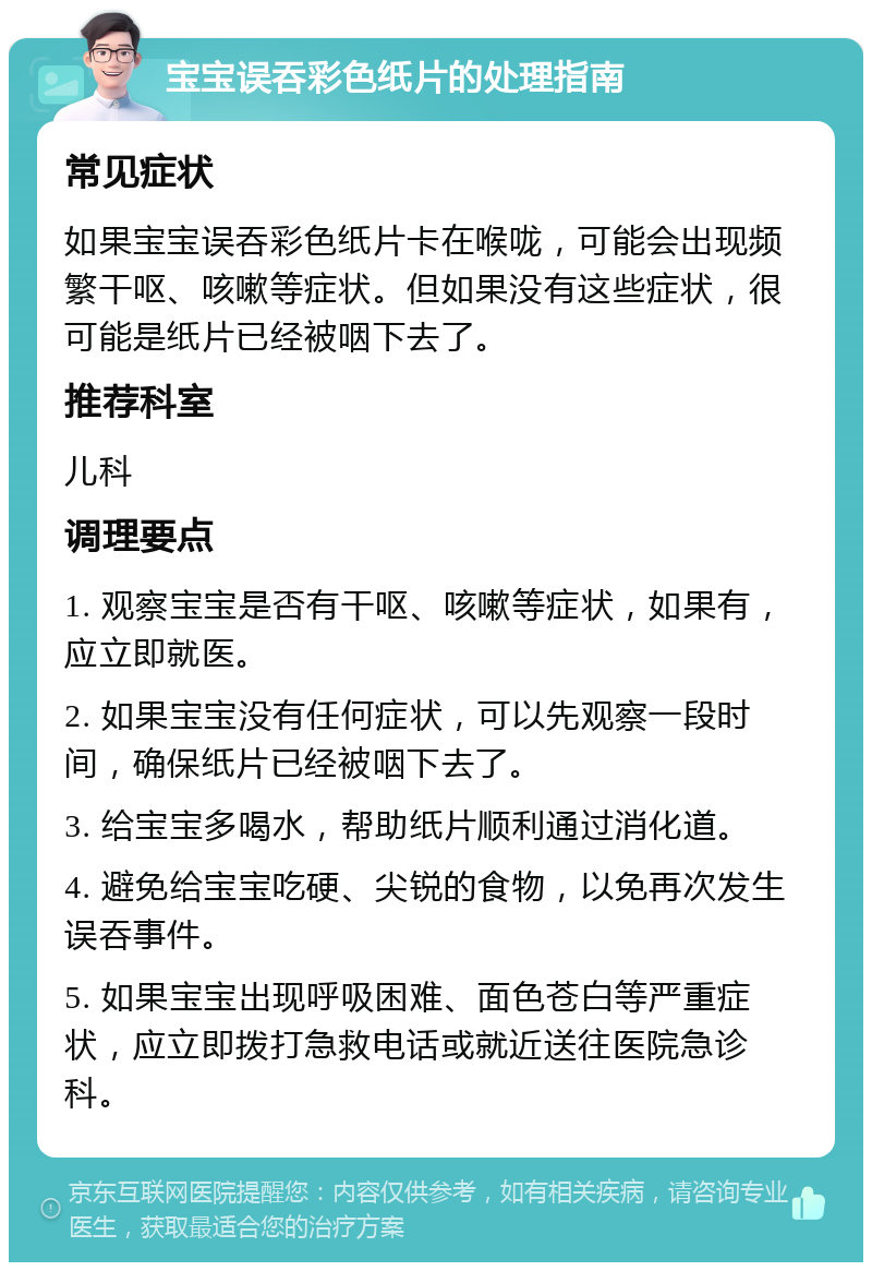 宝宝误吞彩色纸片的处理指南 常见症状 如果宝宝误吞彩色纸片卡在喉咙，可能会出现频繁干呕、咳嗽等症状。但如果没有这些症状，很可能是纸片已经被咽下去了。 推荐科室 儿科 调理要点 1. 观察宝宝是否有干呕、咳嗽等症状，如果有，应立即就医。 2. 如果宝宝没有任何症状，可以先观察一段时间，确保纸片已经被咽下去了。 3. 给宝宝多喝水，帮助纸片顺利通过消化道。 4. 避免给宝宝吃硬、尖锐的食物，以免再次发生误吞事件。 5. 如果宝宝出现呼吸困难、面色苍白等严重症状，应立即拨打急救电话或就近送往医院急诊科。