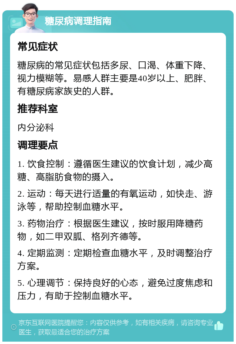 糖尿病调理指南 常见症状 糖尿病的常见症状包括多尿、口渴、体重下降、视力模糊等。易感人群主要是40岁以上、肥胖、有糖尿病家族史的人群。 推荐科室 内分泌科 调理要点 1. 饮食控制：遵循医生建议的饮食计划，减少高糖、高脂肪食物的摄入。 2. 运动：每天进行适量的有氧运动，如快走、游泳等，帮助控制血糖水平。 3. 药物治疗：根据医生建议，按时服用降糖药物，如二甲双胍、格列齐德等。 4. 定期监测：定期检查血糖水平，及时调整治疗方案。 5. 心理调节：保持良好的心态，避免过度焦虑和压力，有助于控制血糖水平。