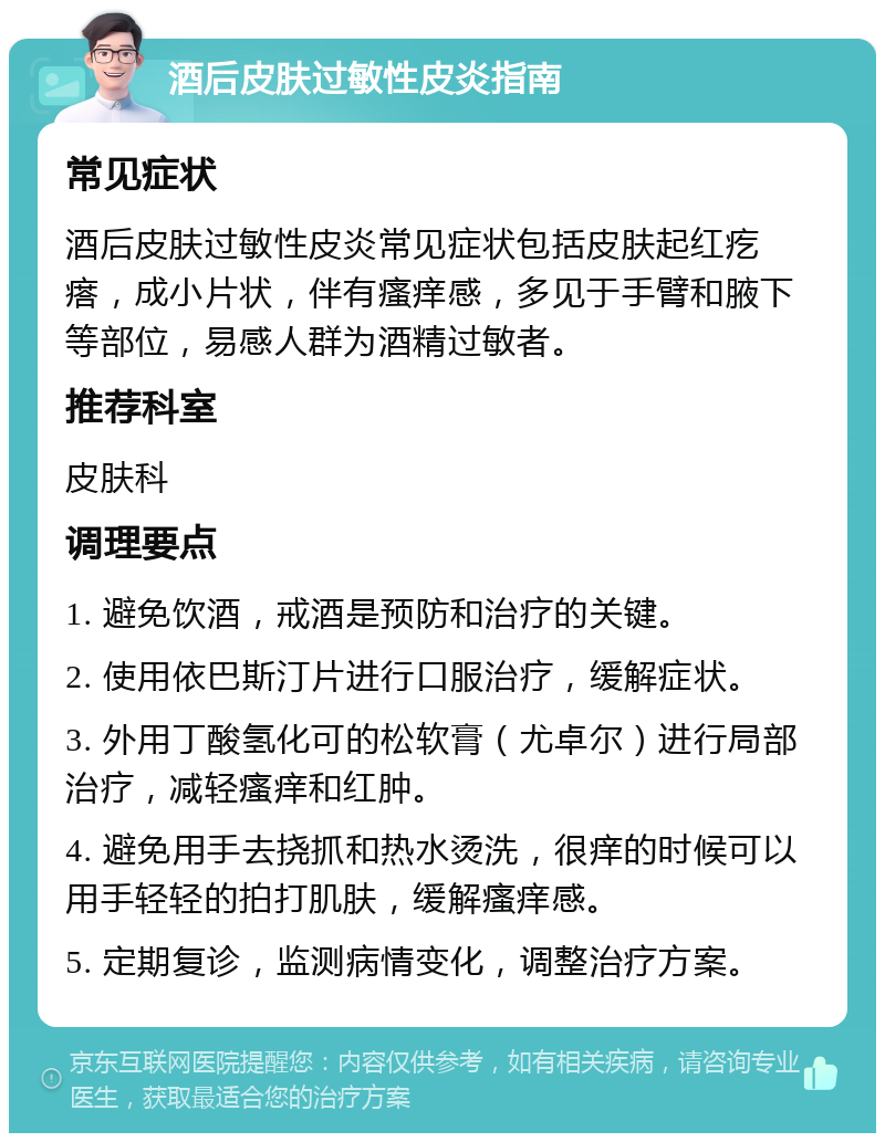 酒后皮肤过敏性皮炎指南 常见症状 酒后皮肤过敏性皮炎常见症状包括皮肤起红疙瘩，成小片状，伴有瘙痒感，多见于手臂和腋下等部位，易感人群为酒精过敏者。 推荐科室 皮肤科 调理要点 1. 避免饮酒，戒酒是预防和治疗的关键。 2. 使用依巴斯汀片进行口服治疗，缓解症状。 3. 外用丁酸氢化可的松软膏（尤卓尔）进行局部治疗，减轻瘙痒和红肿。 4. 避免用手去挠抓和热水烫洗，很痒的时候可以用手轻轻的拍打肌肤，缓解瘙痒感。 5. 定期复诊，监测病情变化，调整治疗方案。