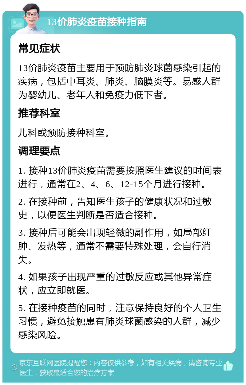 13价肺炎疫苗接种指南 常见症状 13价肺炎疫苗主要用于预防肺炎球菌感染引起的疾病，包括中耳炎、肺炎、脑膜炎等。易感人群为婴幼儿、老年人和免疫力低下者。 推荐科室 儿科或预防接种科室。 调理要点 1. 接种13价肺炎疫苗需要按照医生建议的时间表进行，通常在2、4、6、12-15个月进行接种。 2. 在接种前，告知医生孩子的健康状况和过敏史，以便医生判断是否适合接种。 3. 接种后可能会出现轻微的副作用，如局部红肿、发热等，通常不需要特殊处理，会自行消失。 4. 如果孩子出现严重的过敏反应或其他异常症状，应立即就医。 5. 在接种疫苗的同时，注意保持良好的个人卫生习惯，避免接触患有肺炎球菌感染的人群，减少感染风险。