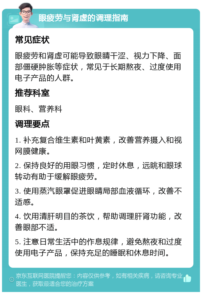 眼疲劳与肾虚的调理指南 常见症状 眼疲劳和肾虚可能导致眼睛干涩、视力下降、面部僵硬肿胀等症状，常见于长期熬夜、过度使用电子产品的人群。 推荐科室 眼科、营养科 调理要点 1. 补充复合维生素和叶黄素，改善营养摄入和视网膜健康。 2. 保持良好的用眼习惯，定时休息，远眺和眼球转动有助于缓解眼疲劳。 3. 使用蒸汽眼罩促进眼睛局部血液循环，改善不适感。 4. 饮用清肝明目的茶饮，帮助调理肝肾功能，改善眼部不适。 5. 注意日常生活中的作息规律，避免熬夜和过度使用电子产品，保持充足的睡眠和休息时间。