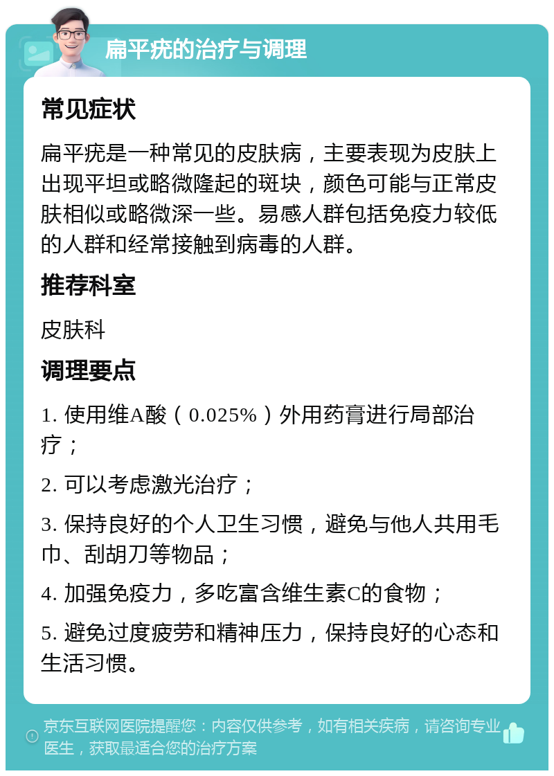 扁平疣的治疗与调理 常见症状 扁平疣是一种常见的皮肤病，主要表现为皮肤上出现平坦或略微隆起的斑块，颜色可能与正常皮肤相似或略微深一些。易感人群包括免疫力较低的人群和经常接触到病毒的人群。 推荐科室 皮肤科 调理要点 1. 使用维A酸（0.025%）外用药膏进行局部治疗； 2. 可以考虑激光治疗； 3. 保持良好的个人卫生习惯，避免与他人共用毛巾、刮胡刀等物品； 4. 加强免疫力，多吃富含维生素C的食物； 5. 避免过度疲劳和精神压力，保持良好的心态和生活习惯。