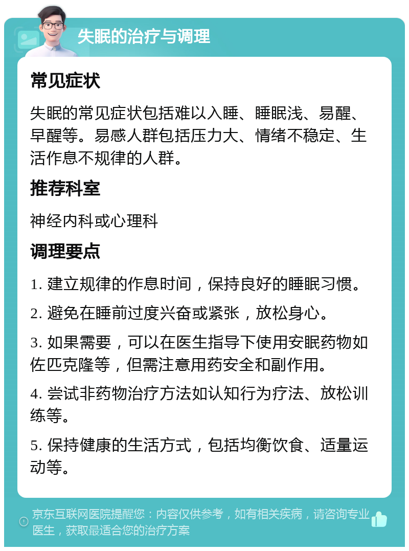 失眠的治疗与调理 常见症状 失眠的常见症状包括难以入睡、睡眠浅、易醒、早醒等。易感人群包括压力大、情绪不稳定、生活作息不规律的人群。 推荐科室 神经内科或心理科 调理要点 1. 建立规律的作息时间，保持良好的睡眠习惯。 2. 避免在睡前过度兴奋或紧张，放松身心。 3. 如果需要，可以在医生指导下使用安眠药物如佐匹克隆等，但需注意用药安全和副作用。 4. 尝试非药物治疗方法如认知行为疗法、放松训练等。 5. 保持健康的生活方式，包括均衡饮食、适量运动等。