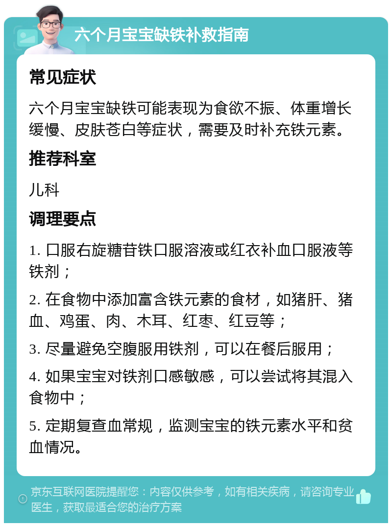 六个月宝宝缺铁补救指南 常见症状 六个月宝宝缺铁可能表现为食欲不振、体重增长缓慢、皮肤苍白等症状，需要及时补充铁元素。 推荐科室 儿科 调理要点 1. 口服右旋糖苷铁口服溶液或红衣补血口服液等铁剂； 2. 在食物中添加富含铁元素的食材，如猪肝、猪血、鸡蛋、肉、木耳、红枣、红豆等； 3. 尽量避免空腹服用铁剂，可以在餐后服用； 4. 如果宝宝对铁剂口感敏感，可以尝试将其混入食物中； 5. 定期复查血常规，监测宝宝的铁元素水平和贫血情况。