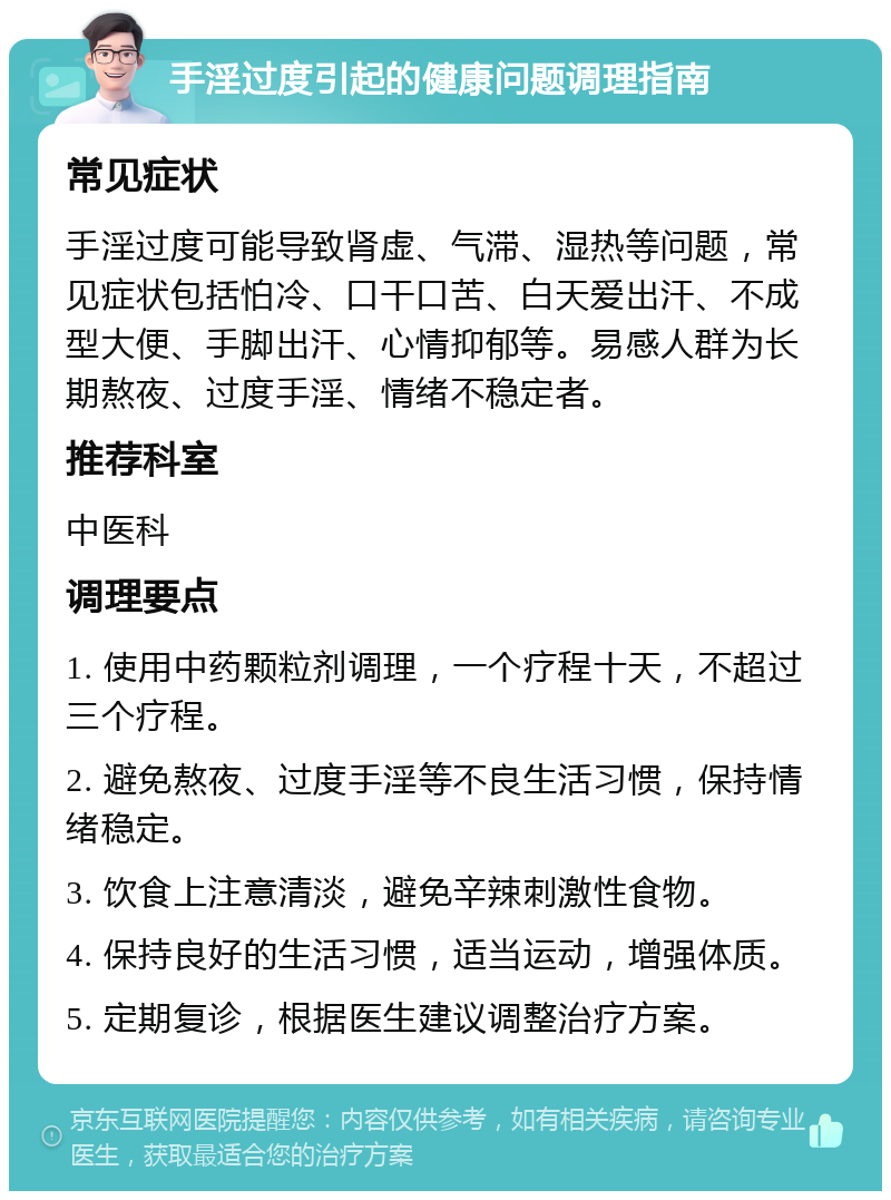 手淫过度引起的健康问题调理指南 常见症状 手淫过度可能导致肾虚、气滞、湿热等问题，常见症状包括怕冷、口干口苦、白天爱出汗、不成型大便、手脚出汗、心情抑郁等。易感人群为长期熬夜、过度手淫、情绪不稳定者。 推荐科室 中医科 调理要点 1. 使用中药颗粒剂调理，一个疗程十天，不超过三个疗程。 2. 避免熬夜、过度手淫等不良生活习惯，保持情绪稳定。 3. 饮食上注意清淡，避免辛辣刺激性食物。 4. 保持良好的生活习惯，适当运动，增强体质。 5. 定期复诊，根据医生建议调整治疗方案。